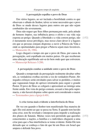 O pequeno tempo de angústia 115
A perseguição espalha o povo de Deus
Em vários lugares, ao ser incitada a hostilidade contra os que
observam o sábado do Senhor, talvez se torne necessário que o povo
de Deus se mude desses lugares para outros em que não sejam
combatidos tão severamente.
Deus não requer que Seus filhos permaneçam onde, pela atitude
de homens ímpios, sua influência perca o efeito e sua vida seja
exposta ao perigo. Quando a liberdade e a vida correm perigo, não [152]
é meramente nosso privilégio, mas nosso claro dever ir a lugares
em que as pessoas estejam dispostas a ouvir a Palavra da Vida e
onde as oportunidades para pregar a Palavra sejam mais favoráveis.
— Manuscrito 26, 1904.
Logo chegará o tempo em que o povo de Deus, por causa da
perseguição, será espalhado em muitos países. Os que receberam
uma educação equilibrada sair-se-ão bem onde quer que estiverem.
— Manuscript Releases 5:280.
A perseguição conduz a unidade entre o povo de Deus
Quando a tempestade da perseguição realmente desabar sobre
nós, as verdadeiras ovelhas ouvirão a voz do verdadeiro Pastor. Ab-
negados esforços serão envidados para salvar os perdidos, e muitos
que vaguearam longe do aprisco retornarão para seguir o grande
Pastor. O povo de Deus se coligará e apresentará ao inimigo uma
frente unida. Em vista do perigo comum, cessará a luta pela supre-
macia, e não haverá disputas sobre quem será considerado o maior.
— Testemunhos para a Igreja 6:401.
A crise torna mais evidente a interferência de Deus
De vez em quando o Senhor tem manifestado Sua maneira de
agir. Ele está atento ao que se passa na Terra. E quando tem havido
uma crise, tem-Se revelado e interposto para impedir a realização
dos planos de Satanás. Muitas vezes tem permitido que questões [153]
concernentes a nações, a famílias e a indivíduos cheguem a uma
crise para que a Sua interferência se torne evidente. Então Ele tem
deixado que se conheça o fato de que há um Deus em Israel que
ampara e defende Seu povo.
 
