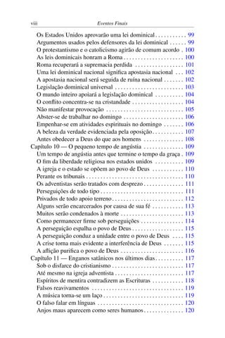 viii Eventos Finais
Os Estados Unidos aprovarão uma lei dominical. . . . . . . . . . . 99
Argumentos usados pelos defensores da lei dominical . . . . . . 99
O protestantismo e o catolicismo agirão de comum acordo . 100
As leis dominicais honram a Roma . . . . . . . . . . . . . . . . . . . . . 100
Roma recuperará a supremacia perdida . . . . . . . . . . . . . . . . . 101
Uma lei dominical nacional significa apostasia nacional . . . 102
A apostasia nacional será seguida de ruína nacional . . . . . . . 102
Legislação dominical universal . . . . . . . . . . . . . . . . . . . . . . . . 103
O mundo inteiro apoiará a legislação dominical . . . . . . . . . . 104
O conflito concentra-se na cristandade . . . . . . . . . . . . . . . . . . 104
Não manifestar provocação . . . . . . . . . . . . . . . . . . . . . . . . . . . 105
Abster-se de trabalhar no domingo . . . . . . . . . . . . . . . . . . . . . 106
Empenhar-se em atividades espirituais no domingo . . . . . . . 106
A beleza da verdade evidenciada pela oposição. . . . . . . . . . . 107
Antes obedecer a Deus do que aos homens . . . . . . . . . . . . . . 108
Capítulo 10 — O pequeno tempo de angústia . . . . . . . . . . . . . . 109
Um tempo de angústia antes que termine o tempo da graça . 109
O fim da liberdade religiosa nos estados unidos . . . . . . . . . . 109
A igreja e o estado se opõem ao povo de Deus . . . . . . . . . . . 110
Perante os tribunais . . . . . . . . . . . . . . . . . . . . . . . . . . . . . . . . . . 110
Os adventistas serão tratados com desprezo . . . . . . . . . . . . . . 111
Perseguições de todo tipo . . . . . . . . . . . . . . . . . . . . . . . . . . . . . 111
Privados de todo apoio terreno. . . . . . . . . . . . . . . . . . . . . . . . . 112
Alguns serão encarcerados por causa de sua fé . . . . . . . . . . . 113
Muitos serão condenados à morte . . . . . . . . . . . . . . . . . . . . . . 113
Como permanecer firme sob perseguições . . . . . . . . . . . . . . . 114
A perseguição espalha o povo de Deus . . . . . . . . . . . . . . . . . . 115
A perseguição conduz a unidade entre o povo de Deus . . . . 115
A crise torna mais evidente a interferência de Deus . . . . . . . 115
A aflição purifica o povo de Deus . . . . . . . . . . . . . . . . . . . . . . 116
Capítulo 11 — Enganos satânicos nos últimos dias. . . . . . . . . . 117
Sob o disfarce do cristianismo . . . . . . . . . . . . . . . . . . . . . . . . . 117
Até mesmo na igreja adventista . . . . . . . . . . . . . . . . . . . . . . . . 117
Espíritos de mentira contradizem as Escrituras . . . . . . . . . . . 118
Falsos reavivamentos . . . . . . . . . . . . . . . . . . . . . . . . . . . . . . . . 119
A música torna-se um laço . . . . . . . . . . . . . . . . . . . . . . . . . . . . 119
O falso falar em línguas . . . . . . . . . . . . . . . . . . . . . . . . . . . . . . 120
Anjos maus aparecem como seres humanos. . . . . . . . . . . . . . 120
 