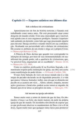 Capítulo 11 — Enganos satânicos nos últimos dias
Sob o disfarce do cristianismo
Aproximamo-nos do fim da história terrestre, e Satanás está
trabalhando como nunca antes. Ele está procurando atuar como
dirigente do mundo cristão. Com uma intensidade que é incrível,
está agindo com os seus enganosos prodígios. Satanás é represen-
tado andando em derredor, como leão que ruge procurando alguém
para devorar. Deseja envolver o mundo inteiro em sua confedera-
ção. Ocultando sua perversidade sob o disfarce do cristianismo,
Ele assume os atributos de um cristão e alega ser o próprio Cristo.
— Manuscript Releases 8:346.
A Palavra de Deus declara que quando isso corresponder às
intenções do inimigo, por meio de suas instrumentalidades ele ma-
nifestará tão grande poder, sob a aparência de cristianismo, que,
“se possível fora, enganariam até os escolhidos”. Mateus 24:24.
— Manuscrito 125, 1901.
Como os espíritos professarão fé na Escritura Sagrada, e de-
monstrarão respeito pelas instituições da igreja, sua obra será aceita [156]
como manifestação do poder divino. — O Grande Conflito, 588.
O mais forte baluarte do vício em nosso mundo não é a vida
iníqua do pecador declarado ou do degradado proscrito; é a vida
que parece virtuosa, honrada e nobre, mas em que se alimenta um
pecado ou se acaricia um vício. ... Gênio, talento, simpatia, mesmo
ações generosas e benévolas, podem assim tornar-se engodos de
Satanás para levar almas ao precipício da ruína. — Educação, 150.
Até mesmo na igreja adventista
Temos muito mais a temer de dentro do que de fora. Os obs-
táculos à força e ao êxito são muito maiores da parte da própria
igreja do que do mundo. Os incrédulos têm direito de esperar que
os que professam observar os mandamentos de Deus e ter a fé de
Jesus, façam muito mais que qualquer outra classe para promover
117
 
