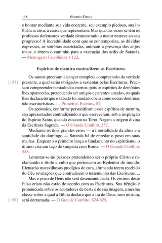 118 Eventos Finais
e honrar mediante sua vida coerente, seu exemplo piedoso, sua in-
fluência ativa, a causa que representam. Mas quantas vezes se têm os
professos defensores verdade demonstrado o maior entrave ao seu
progresso! A incredulidade com que se contemporiza, as dúvidas
expressas, as sombras acariciadas, animam a presença dos anjos
maus, e abrem o caminho para a execução dos ardis de Satanás.
— Mensagens Escolhidas 1:122.
Espíritos de mentira contradizem as Escrituras
Os santos precisam alcançar completa compreensão da verdade
presente, a qual serão obrigados a sustentar pelas Escrituras. Preci-[157]
sam compreender o estado dos mortos; pois os espíritos de demônios
lhes aparecerão, pretendendo ser amigos e parentes amados, os quais
lhes declararão que o sábado foi mudado, bem como outras doutrinas
não escriturísticas. — Primeiros Escritos, 87.
Os apóstolos, conforme personificam esses espíritos de mentira,
são apresentados contradizendo o que escreveram, sob a inspiração
do Espírito Santo, quando estavam na Terra. Negam a origem divina
da Escritura Sagrada. — O Grande Conflito, 557.
Mediante os dois grandes erros — a imortalidade da alma e a
santidade do domingo — Satanás há de enredar o povo em suas
malhas. Enquanto o primeiro lança o fundamento do espiritismo, o
último cria um laço de simpatia com Roma. — O Grande Conflito,
588.
Levantar-se-ão pessoas pretendendo ser o próprio Cristo e re-
clamando o título e culto que pertencem ao Redentor do mundo.
Efetuarão maravilhosos prodígios de cura, afirmando terem recebido
do Céu revelações que contradizem o testemunho das Escrituras. ...
Mas o povo de Deus não será desencaminhado. Os ensinos deste
falso cristo não estão de acordo com as Escrituras. Sua bênção é
pronunciada sobre os adoradores da besta e de sua imagem, a mesma
classe sobre a qual a Bíblia declara que a ira de Deus, sem mistura,
será derramada. — O Grande Conflito, 624-625.[158]
 