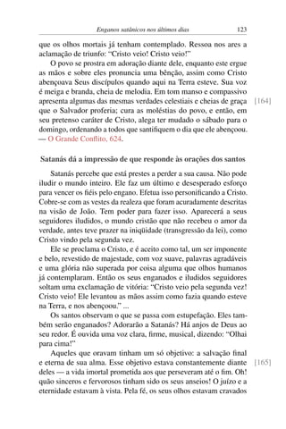 Enganos satânicos nos últimos dias 123
que os olhos mortais já tenham contemplado. Ressoa nos ares a
aclamação de triunfo: “Cristo veio! Cristo veio!”
O povo se prostra em adoração diante dele, enquanto este ergue
as mãos e sobre eles pronuncia uma bênção, assim como Cristo
abençoava Seus discípulos quando aqui na Terra esteve. Sua voz
é meiga e branda, cheia de melodia. Em tom manso e compassivo
apresenta algumas das mesmas verdades celestiais e cheias de graça [164]
que o Salvador proferia; cura as moléstias do povo, e então, em
seu pretenso caráter de Cristo, alega ter mudado o sábado para o
domingo, ordenando a todos que santifiquem o dia que ele abençoou.
— O Grande Conflito, 624.
Satanás dá a impressão de que responde às orações dos santos
Satanás percebe que está prestes a perder a sua causa. Não pode
iludir o mundo inteiro. Ele faz um último e desesperado esforço
para vencer os fiéis pelo engano. Efetua isso personificando a Cristo.
Cobre-se com as vestes da realeza que foram acuradamente descritas
na visão de João. Tem poder para fazer isso. Aparecerá a seus
seguidores iludidos, o mundo cristão que não recebeu o amor da
verdade, antes teve prazer na iniqüidade (transgressão da lei), como
Cristo vindo pela segunda vez.
Ele se proclama o Cristo, e é aceito como tal, um ser imponente
e belo, revestido de majestade, com voz suave, palavras agradáveis
e uma glória não superada por coisa alguma que olhos humanos
já contemplaram. Então os seus enganados e iludidos seguidores
soltam uma exclamação de vitória: “Cristo veio pela segunda vez!
Cristo veio! Ele levantou as mãos assim como fazia quando esteve
na Terra, e nos abençoou.” ...
Os santos observam o que se passa com estupefação. Eles tam-
bém serão enganados? Adorarão a Satanás? Há anjos de Deus ao
seu redor. É ouvida uma voz clara, firme, musical, dizendo: “Olhai
para cima!”
Aqueles que oravam tinham um só objetivo: a salvação final
e eterna de sua alma. Esse objetivo estava constantemente diante [165]
deles — a vida imortal prometida aos que perseveram até o fim. Oh!
quão sinceros e fervorosos tinham sido os seus anseios! O juízo e a
eternidade estavam à vista. Pela fé, os seus olhos estavam cravados
 