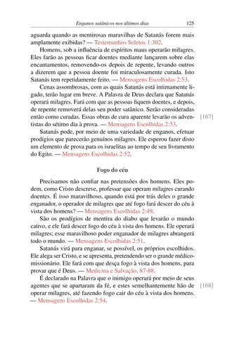 Enganos satânicos nos últimos dias 125
aguarda quando as mentirosas maravilhas de Satanás forem mais
amplamente exibidas? — Testemunhos Seletos 1:302.
Homens, sob a influência de espíritos maus operarão milagres.
Eles farão as pessoas ficar doentes mediante lançarem sobre elas
encantamentos, removendo-os depois de repente, levando outros
a dizerem que a pessoa doente foi miraculosamente curada. Isto
Satanás tem repetidamente feito. — Mensagens Escolhidas 2:53.
Cenas assombrosas, com as quais Satanás está intimamente li-
gado, terão lugar em breve. A Palavra de Deus declara que Satanás
operará milagres. Fará com que as pessoas fiquem doentes, e depois,
de repente removerá delas seu poder satânico. Serão consideradas
então como curadas. Essas obras de cura aparente levarão os adven- [167]
tistas do sétimo dia à prova. — Mensagens Escolhidas 2:53.
Satanás pode, por meio de uma variedade de enganos, efetuar
prodígios que parecerão genuínos milagres. Ele esperou fazer disto
um elemento de prova para os israelitas ao tempo de seu livramento
do Egito. — Mensagens Escolhidas 2:52.
Fogo do céu
Precisamos não confiar nas pretensões dos homens. Eles po-
dem, como Cristo descreve, professar que operam milagres curando
doentes. É isso maravilhoso, quando está por trás deles o grande
enganador, o operador de milagres que até fogo fará descer do céu à
vista dos homens? — Mensagens Escolhidas 2:49.
São os prodígios de mentira do diabo que levarão o mundo
cativo, e ele fará descer fogo do céu à vista dos homens. Ele operará
milagres; esse maravilhoso poder enganador de milagres abrangerá
todo o mundo. — Mensagens Escolhidas 2:51.
Satanás virá para enganar, se possível, os próprios escolhidos.
Ele alega ser Cristo, e se apresenta, pretendendo ser o grande médico-
missionário. Ele fará com que desça fogo à vista dos homens, para
provar que é Deus. — Medicina e Salvação, 87-88.
É declarado na Palavra que o inimigo operará por meio de seus
agentes que se apartaram da fé, e estes semelhantemente hão de [168]
operar milagres, até fazendo fogo cair do céu à vista dos homens.
— Mensagens Escolhidas 2:54.
 