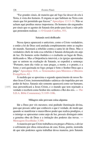 126 Eventos Finais
“Faz grandes sinais, de maneira que até fogo faz descer do céu à
Terra, à vista dos homens. E engana os que habitam na Terra com
sinais que foi permitido que fizesse.” Apocalipse 13:13-14. Não se
acham aqui preditas meras imposturas. Os homens são enganados
por sinais que os agentes de Satanás têm poder para fazer, e não pelo
que pretendem realizar. — O Grande Conflito, 553.
Satanás será deificado
Nessa época aparecerá o anticristo, como o Cristo verdadeiro,
e então a lei de Deus será anulada completamente entre as nações
do mundo. Sazonará a rebelião contra a santa lei de Deus. Mas o
verdadeiro chefe de toda essa rebelião é Satanás disfarçado em anjo
de luz. Os homens serão iludidos e o exaltarão ao lugar de Deus,
deificando-o. Mas a Onipotência intervirá, e às igrejas apostatadas
que se unirem na exaltação de Satanás, se expedirá a sentença:
“Portanto, num dia virão as suas pragas, a morte, e o pranto, e a
fome; e será queimada no fogo; porque é forte o Senhor Deus que a
julga.” Apocalipse 18:8. — Testemunhos para Ministros e Obreiros
Evangélicos, 62.
À medida que se aproxima o segundo aparecimento de nosso Se-
nhor Jesus Cristo, instrumentalidades satânicas são impelidas por um
poder de baixo. Satanás não somente aparecerá como ser humano,
mas personificará a Jesus Cristo, e o mundo que tem rejeitado a[169]
verdade o receberá como Senhor dos senhores e Rei dos reis. — The
S.D.A. Bible Commentary 5:1105-1106.
Milagres não provam coisa alguma
Ide a Deus por vós mesmos; orai pedindo iluminação divina,
para que possais saber que conheceis o que é verdade, de modo que
quando se manifestar o maravilhoso poder que realiza prodígios, e
o inimigo se apresentar como anjo de luz, possais distinguir entre
a genuína obra de Deus e a imitação dos poderes das trevas. —
Mensagens Escolhidas 3:389.
A maneira por que Cristo trabalhava era pregar a Palavra, e aliviar
o sofrimento por obras miraculosas de cura. Estou, porém, instruída
de que não podemos agora trabalhar dessa maneira, pois Satanás
 