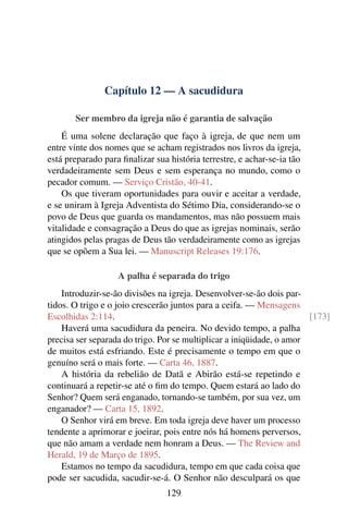 Capítulo 12 — A sacudidura
Ser membro da igreja não é garantia de salvação
É uma solene declaração que faço à igreja, de que nem um
entre vinte dos nomes que se acham registrados nos livros da igreja,
está preparado para finalizar sua história terrestre, e achar-se-ia tão
verdadeiramente sem Deus e sem esperança no mundo, como o
pecador comum. — Serviço Cristão, 40-41.
Os que tiveram oportunidades para ouvir e aceitar a verdade,
e se uniram à Igreja Adventista do Sétimo Dia, considerando-se o
povo de Deus que guarda os mandamentos, mas não possuem mais
vitalidade e consagração a Deus do que as igrejas nominais, serão
atingidos pelas pragas de Deus tão verdadeiramente como as igrejas
que se opõem a Sua lei. — Manuscript Releases 19:176.
A palha é separada do trigo
Introduzir-se-ão divisões na igreja. Desenvolver-se-ão dois par-
tidos. O trigo e o joio crescerão juntos para a ceifa. — Mensagens
Escolhidas 2:114. [173]
Haverá uma sacudidura da peneira. No devido tempo, a palha
precisa ser separada do trigo. Por se multiplicar a iniqüidade, o amor
de muitos está esfriando. Este é precisamente o tempo em que o
genuíno será o mais forte. — Carta 46, 1887.
A história da rebelião de Datã e Abirão está-se repetindo e
continuará a repetir-se até o fim do tempo. Quem estará ao lado do
Senhor? Quem será enganado, tornando-se também, por sua vez, um
enganador? — Carta 15, 1892.
O Senhor virá em breve. Em toda igreja deve haver um processo
tendente a aprimorar e joeirar, pois entre nós há homens perversos,
que não amam a verdade nem honram a Deus. — The Review and
Herald, 19 de Março de 1895.
Estamos no tempo da sacudidura, tempo em que cada coisa que
pode ser sacudida, sacudir-se-á. O Senhor não desculpará os que
129
 