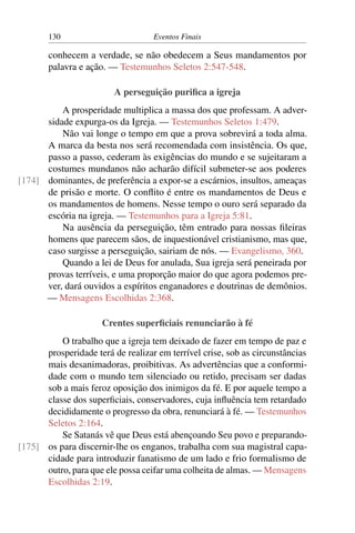 130 Eventos Finais
conhecem a verdade, se não obedecem a Seus mandamentos por
palavra e ação. — Testemunhos Seletos 2:547-548.
A perseguição purifica a igreja
A prosperidade multiplica a massa dos que professam. A adver-
sidade expurga-os da Igreja. — Testemunhos Seletos 1:479.
Não vai longe o tempo em que a prova sobrevirá a toda alma.
A marca da besta nos será recomendada com insistência. Os que,
passo a passo, cederam às exigências do mundo e se sujeitaram a
costumes mundanos não acharão difícil submeter-se aos poderes
dominantes, de preferência a expor-se a escárnios, insultos, ameaças[174]
de prisão e morte. O conflito é entre os mandamentos de Deus e
os mandamentos de homens. Nesse tempo o ouro será separado da
escória na igreja. — Testemunhos para a Igreja 5:81.
Na ausência da perseguição, têm entrado para nossas fileiras
homens que parecem sãos, de inquestionável cristianismo, mas que,
caso surgisse a perseguição, sairiam de nós. — Evangelismo, 360.
Quando a lei de Deus for anulada, Sua igreja será peneirada por
provas terríveis, e uma proporção maior do que agora podemos pre-
ver, dará ouvidos a espíritos enganadores e doutrinas de demônios.
— Mensagens Escolhidas 2:368.
Crentes superficiais renunciarão à fé
O trabalho que a igreja tem deixado de fazer em tempo de paz e
prosperidade terá de realizar em terrível crise, sob as circunstâncias
mais desanimadoras, proibitivas. As advertências que a conformi-
dade com o mundo tem silenciado ou retido, precisam ser dadas
sob a mais feroz oposição dos inimigos da fé. E por aquele tempo a
classe dos superficiais, conservadores, cuja influência tem retardado
decididamente o progresso da obra, renunciará à fé. — Testemunhos
Seletos 2:164.
Se Satanás vê que Deus está abençoando Seu povo e preparando-
os para discernir-lhe os enganos, trabalha com sua magistral capa-[175]
cidade para introduzir fanatismo de um lado e frio formalismo de
outro, para que ele possa ceifar uma colheita de almas. — Mensagens
Escolhidas 2:19.
 
