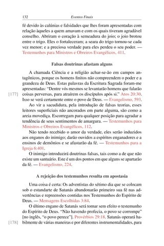 132 Eventos Finais
fé devido às calúnias e falsidades que lhes foram apresentadas com
relação àqueles a quem amavam e com os quais tiveram agradável
conselho. Abriram o coração à semeadura do joio; o joio brotou
entre o trigo. Eles o fortaleceram; a seara do trigo tornou-se cada
vez menor; e a preciosa verdade para eles perdeu o seu poder. —
Testemunhos para Ministros e Obreiros Evangélicos, 411.
Falsas doutrinas afastam alguns
A chamada Ciência e a religião achar-se-ão em campos an-
tagônicos, porque os homens finitos não compreendem o poder e a
grandeza de Deus. Estas palavras da Escritura Sagrada foram-me
apresentadas: “Dentre vós mesmos se levantarão homens que falarão
coisas perversas, para atraírem os discípulos após si.” Atos 20:30.[177]
Isso se verá certamente entre o povo de Deus. — Evangelismo, 593.
Ao vir a sacudidura, pela introdução de falsas teorias, esses
leitores superficiais não ancorados em parte alguma, são como a
areia movediça. Escorregam para qualquer posição para agradar a
tendência de seus sentimentos de amargura. — Testemunhos para
Ministros e Obreiros Evangélicos, 112.
Não tendo recebido o amor da verdade, eles serão induzidos
aos enganos do inimigo; darão ouvidos a espíritos enganadores e a
ensinos de demônios e se afastarão da fé. — Testemunhos para a
Igreja 6:401.
O inimigo introduzirá doutrinas falsas, tais como a de que não
existe um santuário. Este é um dos pontos em que alguns se apartarão
da fé. — Evangelismo, 224.
A rejeição dos testemunhos resulta em apostasia
Uma coisa é certa: Os adventistas do sétimo dia que se colocam
sob o estandarte de Satanás abandonarão primeiro sua fé nas ad-
vertências e repreensões contidas nos Testemunhos do Espírito de
Deus. — Mensagens Escolhidas 3:84.
O último engano de Satanás será tornar sem efeito o testemunho
do Espírito de Deus. “Não havendo profecia, o povo se corrompe”
[no inglês, “o povo perece”]. Provérbios 29:18. Satanás operará ha-
bilmente de várias maneiras e por diferentes instrumentalidades, para[178]
 