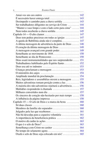 x Eventos Finais
Amai-vos uns aos outros . . . . . . . . . . . . . . . . . . . . . . . . . . . . . 142
É necessário haver entrega total . . . . . . . . . . . . . . . . . . . . . . . . 143
Desimpedir o caminho para a chuva serôdia . . . . . . . . . . . . . 143
Ser trabalhadores diligentes no serviço de Cristo . . . . . . . . . 144
“Manter o vaso limpo e com o lado certo para cima” . . . . . . 144
Nem todos receberão a chuva serôdia . . . . . . . . . . . . . . . . . . . 145
Capítulo 14 — O alto clamor . . . . . . . . . . . . . . . . . . . . . . . . . . . . 147
Deus tem pedras preciosas em todas as igrejas . . . . . . . . . . . 147
A queda de Babilônia ainda não é completa. . . . . . . . . . . . . . 147
A última mensagem de advertência da parte de Deus . . . . . . 148
O coração da última mensagem de Deus . . . . . . . . . . . . . . . . 149
A mensagem avançará com grande poder. . . . . . . . . . . . . . . . 149
Semelhante ao movimento de 1844. . . . . . . . . . . . . . . . . . . . . 150
Semelhante ao dia de Pentecostes . . . . . . . . . . . . . . . . . . . . . . 150
Deus usará instrumentalidades que nos surpreenderão . . . . . 151
Trabalhadores habilitados pelo Espírito Santo . . . . . . . . . . . . 152
Deus usa até os indoutos . . . . . . . . . . . . . . . . . . . . . . . . . . . . . 153
Crianças proclamam a mensagem . . . . . . . . . . . . . . . . . . . . . . 153
O ministério dos anjos . . . . . . . . . . . . . . . . . . . . . . . . . . . . . . . 154
Amplitude mundial da proclamação . . . . . . . . . . . . . . . . . . . . 154
Reis, legisladores e assembléias ouvem a mensagem . . . . . . 155
Muitos adventistas tomam posição contra a luz . . . . . . . . . . . 156
A maioria dos não-adventistas rejeitará a advertência. . . . . . 156
Multidões responderão à chamada . . . . . . . . . . . . . . . . . . . . . 157
Milhares convertidos num dia . . . . . . . . . . . . . . . . . . . . . . . . . 157
Os sinceros de coração não hesitarão por mais tempo . . . . . 158
A influência da página impressa . . . . . . . . . . . . . . . . . . . . . . . 158
Capítulo 15 — O selo de Deus e a marca da besta . . . . . . . . . . 160
Só duas classes . . . . . . . . . . . . . . . . . . . . . . . . . . . . . . . . . . . . . 160
Membros da família são separados . . . . . . . . . . . . . . . . . . . . . 160
Julgados pela luz que recebemos . . . . . . . . . . . . . . . . . . . . . . . 161
Não há desculpa para a cegueira voluntária . . . . . . . . . . . . . . 161
A importância da beneficência prática . . . . . . . . . . . . . . . . . . 162
O motivo dá cunho às ações . . . . . . . . . . . . . . . . . . . . . . . . . . . 163
O que é o selo de Deus? . . . . . . . . . . . . . . . . . . . . . . . . . . . . . . 163
Semelhança com Cristo no caráter . . . . . . . . . . . . . . . . . . . . . 164
No tempo do selamento agora . . . . . . . . . . . . . . . . . . . . . . . . . 164
Oxalá o selo de Deus seja colocado em nós! . . . . . . . . . . . . . 165
 
