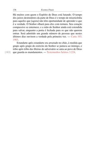 136 Eventos Finais
Há muitos com quem o Espírito de Deus está lutando. O tempo
dos juízos destruidores da parte de Deus é o tempo de misericórdia
para aqueles que [agora] não têm oportunidade de aprender o que
é a verdade. O Senhor olhará para eles com ternura. Seu coração
compassivo se enternece, e a mão do Senhor ainda está estendida
para salvar, enquanto a porta é fechada para os que não querem
entrar. Será admitido um grande número de pessoas que nestes
últimos dias ouvirem a verdade pela primeira vez. — Carta 103,
1903.
Estandarte após estandarte era arrastado no chão, à medida que
grupo após grupo do exército do Senhor se juntava ao inimigo, e
tribo após tribo das fileiras do adversário se unia ao povo de Deus
que guarda os mandamentos. — Testemunhos Seletos 3:224.[183]
 