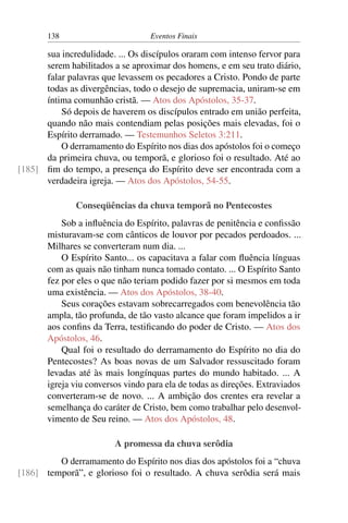 138 Eventos Finais
sua incredulidade. ... Os discípulos oraram com intenso fervor para
serem habilitados a se aproximar dos homens, e em seu trato diário,
falar palavras que levassem os pecadores a Cristo. Pondo de parte
todas as divergências, todo o desejo de supremacia, uniram-se em
íntima comunhão cristã. — Atos dos Apóstolos, 35-37.
Só depois de haverem os discípulos entrado em união perfeita,
quando não mais contendiam pelas posições mais elevadas, foi o
Espírito derramado. — Testemunhos Seletos 3:211.
O derramamento do Espírito nos dias dos apóstolos foi o começo
da primeira chuva, ou temporã, e glorioso foi o resultado. Até ao
fim do tempo, a presença do Espírito deve ser encontrada com a[185]
verdadeira igreja. — Atos dos Apóstolos, 54-55.
Conseqüências da chuva temporã no Pentecostes
Sob a influência do Espírito, palavras de penitência e confissão
misturavam-se com cânticos de louvor por pecados perdoados. ...
Milhares se converteram num dia. ...
O Espírito Santo... os capacitava a falar com fluência línguas
com as quais não tinham nunca tomado contato. ... O Espírito Santo
fez por eles o que não teriam podido fazer por si mesmos em toda
uma existência. — Atos dos Apóstolos, 38-40.
Seus corações estavam sobrecarregados com benevolência tão
ampla, tão profunda, de tão vasto alcance que foram impelidos a ir
aos confins da Terra, testificando do poder de Cristo. — Atos dos
Apóstolos, 46.
Qual foi o resultado do derramamento do Espírito no dia do
Pentecostes? As boas novas de um Salvador ressuscitado foram
levadas até às mais longínquas partes do mundo habitado. ... A
igreja viu conversos vindo para ela de todas as direções. Extraviados
converteram-se de novo. ... A ambição dos crentes era revelar a
semelhança do caráter de Cristo, bem como trabalhar pelo desenvol-
vimento de Seu reino. — Atos dos Apóstolos, 48.
A promessa da chuva serôdia
O derramamento do Espírito nos dias dos apóstolos foi a “chuva
temporã”, e glorioso foi o resultado. A chuva serôdia será mais[186]
 