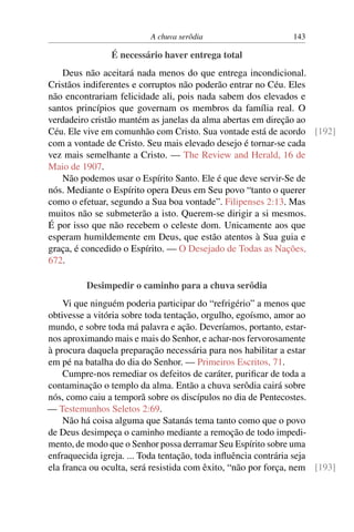A chuva serôdia 143
É necessário haver entrega total
Deus não aceitará nada menos do que entrega incondicional.
Cristãos indiferentes e corruptos não poderão entrar no Céu. Eles
não encontrariam felicidade ali, pois nada sabem dos elevados e
santos princípios que governam os membros da família real. O
verdadeiro cristão mantém as janelas da alma abertas em direção ao
Céu. Ele vive em comunhão com Cristo. Sua vontade está de acordo [192]
com a vontade de Cristo. Seu mais elevado desejo é tornar-se cada
vez mais semelhante a Cristo. — The Review and Herald, 16 de
Maio de 1907.
Não podemos usar o Espírito Santo. Ele é que deve servir-Se de
nós. Mediante o Espírito opera Deus em Seu povo “tanto o querer
como o efetuar, segundo a Sua boa vontade”. Filipenses 2:13. Mas
muitos não se submeterão a isto. Querem-se dirigir a si mesmos.
É por isso que não recebem o celeste dom. Unicamente aos que
esperam humildemente em Deus, que estão atentos à Sua guia e
graça, é concedido o Espírito. — O Desejado de Todas as Nações,
672.
Desimpedir o caminho para a chuva serôdia
Vi que ninguém poderia participar do “refrigério” a menos que
obtivesse a vitória sobre toda tentação, orgulho, egoísmo, amor ao
mundo, e sobre toda má palavra e ação. Deveríamos, portanto, estar-
nos aproximando mais e mais do Senhor, e achar-nos fervorosamente
à procura daquela preparação necessária para nos habilitar a estar
em pé na batalha do dia do Senhor. — Primeiros Escritos, 71.
Cumpre-nos remediar os defeitos de caráter, purificar de toda a
contaminação o templo da alma. Então a chuva serôdia cairá sobre
nós, como caiu a temporã sobre os discípulos no dia de Pentecostes.
— Testemunhos Seletos 2:69.
Não há coisa alguma que Satanás tema tanto como que o povo
de Deus desimpeça o caminho mediante a remoção de todo impedi-
mento, de modo que o Senhor possa derramar Seu Espírito sobre uma
enfraquecida igreja. ... Toda tentação, toda influência contrária seja
ela franca ou oculta, será resistida com êxito, “não por força, nem [193]
 