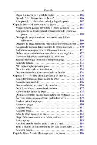 Conteúdo xi
O que é a marca ou o sinal da besta?. . . . . . . . . . . . . . . . . . . . 166
Quando é recebido o sinal da besta? . . . . . . . . . . . . . . . . . . . . 166
A imposição da observância do domingo é a prova. . . . . . . . 167
Capítulo 16 — O fim do tempo da graça . . . . . . . . . . . . . . . . . . 168
Ninguém sabe quando terminará o tempo da graça . . . . . . . . 168
A imposição da lei dominical precede o fim do tempo da
graça . . . . . . . . . . . . . . . . . . . . . . . . . . . . . . . . . . . . . . . . . . 168
O tempo da graça terminará quando for concluído o
selamento . . . . . . . . . . . . . . . . . . . . . . . . . . . . . . . . . . . . . . 169
O tempo da graça terminará repentina e inesperadamente . . 169
A atividade humana depois do fim do tempo da graça . . . . . 170
A descrença e os prazeres proibidos continuam. . . . . . . . . . . 171
Os homens estarão inteiramente absortos nos negócios . . . . 172
Líderes religiosos estarão cheios de otimismo . . . . . . . . . . . . 172
Satanás deduz que terminou o tempo da graça. . . . . . . . . . . . 173
Fome da palavra . . . . . . . . . . . . . . . . . . . . . . . . . . . . . . . . . . . . 173
Não mais orações pelos ímpios . . . . . . . . . . . . . . . . . . . . . . . . 173
O caráter não pode ser transferido . . . . . . . . . . . . . . . . . . . . . . 174
Outra oportunidade não convenceria os ímpios . . . . . . . . . . . 174
Capítulo 17 — As sete últimas pragas e os ímpios . . . . . . . . . . 176
Serão derramadas as taças da ira de Deus. . . . . . . . . . . . . . . . 176
As nações em conflito . . . . . . . . . . . . . . . . . . . . . . . . . . . . . . . . 176
O mundo inteiro se envolverá em ruína . . . . . . . . . . . . . . . . . 176
Deus é justo bem como misericordioso . . . . . . . . . . . . . . . . . 177
A certeza dos juízos de Deus . . . . . . . . . . . . . . . . . . . . . . . . . . 178
Os juízos ocorrem quando Deus retira sua proteção . . . . . . . 178
Às vezes santos anjos exercem poder destrutivo . . . . . . . . . . 179
As duas primeiras pragas . . . . . . . . . . . . . . . . . . . . . . . . . . . . . 180
A terceira praga . . . . . . . . . . . . . . . . . . . . . . . . . . . . . . . . . . . . . 180
A quarta praga . . . . . . . . . . . . . . . . . . . . . . . . . . . . . . . . . . . . . . 181
A quinta praga . . . . . . . . . . . . . . . . . . . . . . . . . . . . . . . . . . . . . . 181
A lei de Deus aparece no céu . . . . . . . . . . . . . . . . . . . . . . . . . . 182
Os perdidos condenam seus falsos pastores . . . . . . . . . . . . . . 182
A sexta praga . . . . . . . . . . . . . . . . . . . . . . . . . . . . . . . . . . . . . . . 183
A última grande batalha entre o bem e o mal . . . . . . . . . . . . . 184
Todo o mundo se concentrará de um lado ou do outro . . . . . 184
A sétima praga . . . . . . . . . . . . . . . . . . . . . . . . . . . . . . . . . . . . . . 185
Capítulo 18 — As sete últimas pragas e os justos . . . . . . . . . . . 186
 