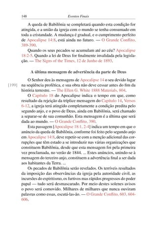 148 Eventos Finais
A queda de Babilônia se completará quando esta condição for
atingida, e a união da igreja com o mundo se tenha consumado em
toda a cristandade. A mudança é gradual, e o cumprimento perfeito
de Apocalipse 14:8, está ainda no futuro. — O Grande Conflito,
389-390.
Quando os seus pecados se acumulam até ao céu? Apocalipse
18:2-5. Quando a lei de Deus for finalmente invalidada pela legisla-
ção. — The Signs of the Times, 12 de Junho de 1893.
A última mensagem de advertência da parte de Deus
O Senhor deu às mensagens de Apocalipse 14 o seu devido lugar
na seqüência profética, e sua obra não deve cessar antes do fim da[199]
história terrestre. — The Ellen G. White 1888 Materials, 804.
O Capítulo 18 do Apocalipse indica o tempo em que, como
resultado da rejeição da tríplice mensagem do Capítulo 14, Versos
6-12, a igreja terá atingido completamente a condição predita pelo
segundo anjo, e o povo de Deus, ainda em Babilônia, será chamado
a separar-se de sua comunhão. Esta mensagem é a última que será
dada ao mundo. — O Grande Conflito, 390.
Esta passagem [Apocalipse 18:1, 2-4] indica um tempo em que o
anúncio da queda de Babilônia, conforme foi feito pelo segundo anjo
em Apocalipse 14:8, deve repetir-se com a menção adicional das cor-
rupções que têm estado a se introduzir nas várias organizações que
constituem Babilônia, desde que esta mensagem foi pela primeira
vez proclamada, no verão de 1844. ... Estes anúncios, unindo-se à
mensagem do terceiro anjo, constituem a advertência final a ser dada
aos habitantes da Terra. ...
Os pecados de Babilônia serão revelados. Os terríveis resultados
da imposição das observâncias da igreja pela autoridade civil, as
incursões do espiritismo, os furtivos mas rápidos progressos do poder
papal — tudo será desmascarado. Por meio destes solenes avisos
o povo será comovido. Milhares de milhares que nunca ouviram
palavras como essas, escutá-las-ão. — O Grande Conflito, 603, 604-
606.
 