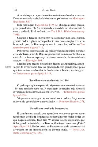 150 Eventos Finais
À medida que se aproxima o fim, os testemunhos dos servos de
Deus tornar-se-ão mais decididos e mais poderosos. — Mensagens
Escolhidas 3:407.
Esta mensagem [Apocalipse 14:9-12] abrange as duas mensa-
gens precedentes. Ela é representada sendo dada em alta voz; isto é,
com o poder do Espírito Santo. — The S.D.A. Bible Commentary
7:980.
Quando a terceira mensagem se avolumar num alto clamor,
grande poder e glória acompanharão sua proclamação. Os sem-
blantes do povo de Deus resplandecerão com a luz do Céu. — Tes-
temunhos para a Igreja 7:17.
Por entre as sombras cada vez mais profundas da última e grande
crise da Terra, a luz de Deus resplandecerá com maior brilho, e o
canto de confiança e esperança ouvir-se-á nos mais claros e sublimes
acordes. — Educação, 166.
Segundo está predito no capítulo dezoito do Apocalipse, a men-
sagem do terceiro anjo deve ser proclamada com grande poder pelos[202]
que transmitem a advertência final contra a besta e sua imagem.
— Testemunhos para a Igreja 8:118.
Semelhante ao movimento de 1844
O poder que agitou o povo tão vigorosamente no movimento de
1844 será revelado outra vez. A mensagem do terceiro anjo não será
divulgada em sussurros, mas com forte voz. — Testemunhos para a
Igreja 5:252.
Vi que esta mensagem se encerrará com poder e força muito
maiores do que o clamor da meia-noite. — Primeiros Escritos, 278.
Semelhante ao dia de Pentecostes
É com intenso anseio que aguardo o tempo em que os acon-
tecimentos do dia de Pentecostes se repitam com maior poder do
que naquela ocasião. João diz: “Vi descer do céu outro anjo, que
tinha grande autoridade, e a Terra se iluminou com a sua glória.”
Apocalipse 18:1. Então, como no Pentecostes, cada pessoa ouvirá
a verdade ser-lhe proferida em sua própria língua. — The S.D.A.
Bible Commentary 6:1055.
 