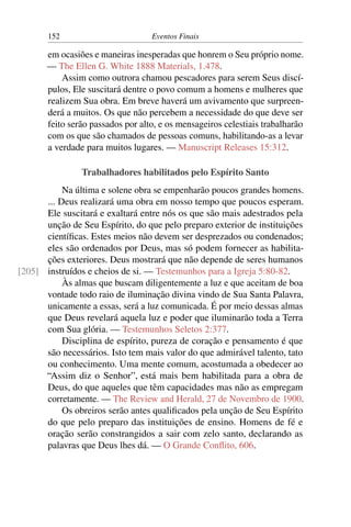 152 Eventos Finais
em ocasiões e maneiras inesperadas que honrem o Seu próprio nome.
— The Ellen G. White 1888 Materials, 1.478.
Assim como outrora chamou pescadores para serem Seus discí-
pulos, Ele suscitará dentre o povo comum a homens e mulheres que
realizem Sua obra. Em breve haverá um avivamento que surpreen-
derá a muitos. Os que não percebem a necessidade do que deve ser
feito serão passados por alto, e os mensageiros celestiais trabalharão
com os que são chamados de pessoas comuns, habilitando-as a levar
a verdade para muitos lugares. — Manuscript Releases 15:312.
Trabalhadores habilitados pelo Espírito Santo
Na última e solene obra se empenharão poucos grandes homens.
... Deus realizará uma obra em nosso tempo que poucos esperam.
Ele suscitará e exaltará entre nós os que são mais adestrados pela
unção de Seu Espírito, do que pelo preparo exterior de instituições
científicas. Estes meios não devem ser desprezados ou condenados;
eles são ordenados por Deus, mas só podem fornecer as habilita-
ções exteriores. Deus mostrará que não depende de seres humanos
instruídos e cheios de si. — Testemunhos para a Igreja 5:80-82.[205]
Às almas que buscam diligentemente a luz e que aceitam de boa
vontade todo raio de iluminação divina vindo de Sua Santa Palavra,
unicamente a essas, será a luz comunicada. É por meio dessas almas
que Deus revelará aquela luz e poder que iluminarão toda a Terra
com Sua glória. — Testemunhos Seletos 2:377.
Disciplina de espírito, pureza de coração e pensamento é que
são necessários. Isto tem mais valor do que admirável talento, tato
ou conhecimento. Uma mente comum, acostumada a obedecer ao
“Assim diz o Senhor”, está mais bem habilitada para a obra de
Deus, do que aqueles que têm capacidades mas não as empregam
corretamente. — The Review and Herald, 27 de Novembro de 1900.
Os obreiros serão antes qualificados pela unção de Seu Espírito
do que pelo preparo das instituições de ensino. Homens de fé e
oração serão constrangidos a sair com zelo santo, declarando as
palavras que Deus lhes dá. — O Grande Conflito, 606.
 