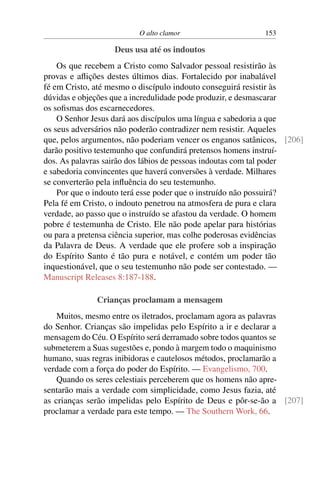 O alto clamor 153
Deus usa até os indoutos
Os que recebem a Cristo como Salvador pessoal resistirão às
provas e aflições destes últimos dias. Fortalecido por inabalável
fé em Cristo, até mesmo o discípulo indouto conseguirá resistir às
dúvidas e objeções que a incredulidade pode produzir, e desmascarar
os sofismas dos escarnecedores.
O Senhor Jesus dará aos discípulos uma língua e sabedoria a que
os seus adversários não poderão contradizer nem resistir. Aqueles
que, pelos argumentos, não poderiam vencer os enganos satânicos, [206]
darão positivo testemunho que confundirá pretensos homens instruí-
dos. As palavras sairão dos lábios de pessoas indoutas com tal poder
e sabedoria convincentes que haverá conversões à verdade. Milhares
se converterão pela influência do seu testemunho.
Por que o indouto terá esse poder que o instruído não possuirá?
Pela fé em Cristo, o indouto penetrou na atmosfera de pura e clara
verdade, ao passo que o instruído se afastou da verdade. O homem
pobre é testemunha de Cristo. Ele não pode apelar para histórias
ou para a pretensa ciência superior, mas colhe poderosas evidências
da Palavra de Deus. A verdade que ele profere sob a inspiração
do Espírito Santo é tão pura e notável, e contém um poder tão
inquestionável, que o seu testemunho não pode ser contestado. —
Manuscript Releases 8:187-188.
Crianças proclamam a mensagem
Muitos, mesmo entre os iletrados, proclamam agora as palavras
do Senhor. Crianças são impelidas pelo Espírito a ir e declarar a
mensagem do Céu. O Espírito será derramado sobre todos quantos se
submeterem a Suas sugestões e, pondo à margem todo o maquinismo
humano, suas regras inibidoras e cautelosos métodos, proclamarão a
verdade com a força do poder do Espírito. — Evangelismo, 700.
Quando os seres celestiais perceberem que os homens não apre-
sentarão mais a verdade com simplicidade, como Jesus fazia, até
as crianças serão impelidas pelo Espírito de Deus e pôr-se-ão a [207]
proclamar a verdade para este tempo. — The Southern Work, 66.
 