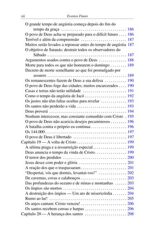 xii Eventos Finais
O grande tempo de angústia começa depois do fim do
tempo da graça . . . . . . . . . . . . . . . . . . . . . . . . . . . . . . . . . 186
O povo de Deus acha-se preparado para o difícil futuro . . . . 186
Terrível e além da compreensão . . . . . . . . . . . . . . . . . . . . . . . 187
Muitos serão levados a repousar antes do tempo de angústia 187
O objetivo de Satanás: destruir todos os observadores do
Sábado . . . . . . . . . . . . . . . . . . . . . . . . . . . . . . . . . . . . . . . . 187
Argumentos usados contra o povo de Deus . . . . . . . . . . . . . . 188
Morte para todos os que não honrarem o domingo . . . . . . . . 189
Decreto de morte semelhante ao que foi promulgado por
assuero . . . . . . . . . . . . . . . . . . . . . . . . . . . . . . . . . . . . . . . . 189
Os remanescentes fazem de Deus a sua defesa . . . . . . . . . . . 190
O povo de Deus foge das cidades; muitos encarcerados . . . . 190
Casas e terras não terão utilidade . . . . . . . . . . . . . . . . . . . . . . 191
Como o tempo da angústia de Jacó . . . . . . . . . . . . . . . . . . . . . 192
Os justos não têm faltas ocultas para revelar . . . . . . . . . . . . . 193
Os santos não perderão a vida . . . . . . . . . . . . . . . . . . . . . . . . . 193
Deus proverá . . . . . . . . . . . . . . . . . . . . . . . . . . . . . . . . . . . . . . . 194
Nenhum intercessor, mas constante comunhão com Cristo . 195
O povo de Deus não acaricia desejos pecaminosos . . . . . . . . 196
A batalha contra o próprio eu continua . . . . . . . . . . . . . . . . . . 196
Os 144.000 . . . . . . . . . . . . . . . . . . . . . . . . . . . . . . . . . . . . . . . . . 197
O povo de Deus é libertado . . . . . . . . . . . . . . . . . . . . . . . . . . . 197
Capítulo 19 — A volta de Cristo . . . . . . . . . . . . . . . . . . . . . . . . . 199
A sétima praga e a ressurreição especial. . . . . . . . . . . . . . . . . 199
Deus anuncia o tempo da vinda de Cristo. . . . . . . . . . . . . . . . 199
O terror dos perdidos . . . . . . . . . . . . . . . . . . . . . . . . . . . . . . . . 200
Jesus desce com poder e glória . . . . . . . . . . . . . . . . . . . . . . . . 201
A reação dos que o traspassaram . . . . . . . . . . . . . . . . . . . . . . . 201
“Despertai, vós que dormis, levantai-vos!” . . . . . . . . . . . . . . 202
De cavernas, covas e calabouços . . . . . . . . . . . . . . . . . . . . . . . 203
Das profundezas do oceano e de minas e montanhas . . . . . . 203
Os ímpios são mortos . . . . . . . . . . . . . . . . . . . . . . . . . . . . . . . . 204
A destruição dos ímpios — Um ato de misericórdia . . . . . . . 204
Rumo ao lar! . . . . . . . . . . . . . . . . . . . . . . . . . . . . . . . . . . . . . . . 205
Os anjos cantam: Cristo venceu! . . . . . . . . . . . . . . . . . . . . . . . 206
Os santos recebem coroas e harpas . . . . . . . . . . . . . . . . . . . . . 206
Capítulo 20 — A herança dos santos . . . . . . . . . . . . . . . . . . . . . 208
 
