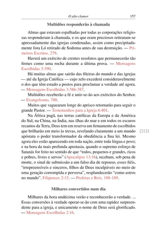 O alto clamor 157
Multidões responderão à chamada
Almas que estavam espalhadas por todas as corporações religio-
sas responderam à chamada, e os que eram preciosos retiraram-se
apressadamente das igrejas condenadas, assim como precipitada-
mente fora Ló retirado de Sodoma antes de sua destruição. — Pri-
meiros Escritos, 279.
Haverá um exército de crentes resolutos que permanecerão tão
firmes como uma rocha durante a última prova. — Mensagens
Escolhidas 3:390.
Há muitas almas que sairão das fileiras do mundo e das igrejas
— até da Igreja Católica — cujo zelo excederá consideravelmente
o dos que têm estado a postos para proclamar a verdade até agora.
— Mensagens Escolhidas 3:386-387.
Multidões receberão a fé e unir-se-ão aos exércitos do Senhor.
— Evangelismo, 700.
Muitos que vaguearam longe do aprisco retornarão para seguir o
grande Pastor. — Testemunhos para a Igreja 6:401.
Na África pagã, nas terras católicas da Europa e da América
do Sul, na China, na Índia, nas ilhas do mar e em todos os escuros
recantos da Terra, Deus tem em reserva um firmamento de escolhidos
que brilharão em meio às trevas, revelando claramente a um mundo [212]
apóstata o poder transformador da obediência a Sua lei. Mesmo
agora eles estão aparecendo em toda nação, entre toda língua e povo;
e na hora da mais profunda apostasia, quando o supremo esforço de
Satanás for feito no sentido de que “todos, pequenos e grandes, ricos
e pobres, livres e servos” (Apocalipse 13:16), recebam, sob pena de
morte, o sinal de submissão a um falso dia de repouso, esses fiéis,
“irrepreensíveis e sinceros, filhos de Deus inculpáveis no meio de
uma geração corrompida e perversa”, resplandecerão “como astros
no mundo”. Filipenses 2:15. — Profetas e Reis, 188-189.
Milhares convertidos num dia
Milhares da hora undécima verão e reconhecerão a verdade. ...
Essas conversões à verdade operar-se-ão com uma rapidez surpreen-
dente para a igreja, e unicamente o nome de Deus será glorificado.
— Mensagens Escolhidas 2:16.
 