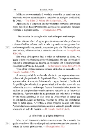 158 Eventos Finais
Milhares se converterão à verdade num dia, os quais na hora
undécima verão e reconhecerão a verdade e as atuações do Espírito
de Deus. — The Ellen G. White 1888 Materials, 755.
Aproxima-se o tempo em que haverá tantos conversos em um dia
como houve no dia de Pentecostes, depois de os discípulos haverem
recebido o Espírito Santo. — Evangelismo, 692.
Os sinceros de coração não hesitarão por mais tempo
Bom número não o vê agora, para tomar sua decisão, porém estas
coisas estão-lhes influenciando a vida; e quando a mensagem se fizer
ouvir com grande voz, estarão preparados para ela. Não hesitarão por[213]
mais tempo, adiantar-se-ão, e tomarão sua atitude. — Evangelismo,
300-301.
Em breve virá a prova final a todos os habitantes da Terra. Na-
quele tempo serão tomadas decisões imediatas. Os que se convence-
ram sob a apresentação da Palavra se colocarão sob o ensangüentado
estandarte do Príncipe Emanuel. — Testemunhos para a Igreja 9:149.
Toda alma verdadeiramente sincera virá à luz da verdade. — O
Grande Conflito, 522.
A mensagem há de ser levada não tanto por argumentos como
pela convicção profunda do Espírito de Deus. Os argumentos foram
apresentados. A semente foi semeada e agora brotará e frutificará.
As publicações distribuídas pelos missionários têm exercido sua
influência; todavia, muitos que ficaram impressionados, foram im-
pedidos de compreender completamente a verdade, ou de lhe prestar
obediência. Agora os raios de luz penetram por toda parte, a verdade
é vista em sua clareza, e os leais filhos de Deus cortam os liames que
os têm retido. Laços de família, relações na igreja, são impotentes
para os deter agora. A verdade é mais preciosa do que tudo mais.
Apesar das forças arregimentadas contra a verdade, grande número
se coloca ao lado do Senhor. — O Grande Conflito, 612.
A influência da página impressa
Mais de mil se converterão brevemente em um dia, a maioria dos
quais reconhecerá haver sido primeiramente convencidos através da[214]
leitura de nossas publicações. — Evangelismo, 693.
 