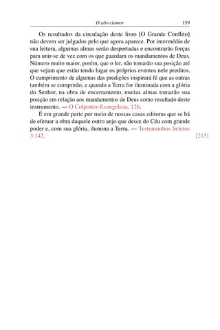 O alto clamor 159
Os resultados da circulação deste livro [O Grande Conflito]
não devem ser julgados pelo que agora aparece. Por intermédio de
sua leitura, algumas almas serão despertadas e encontrarão forças
para unir-se de vez com os que guardam os mandamentos de Deus.
Número muito maior, porém, que o ler, não tomarão sua posição até
que vejam que estão tendo lugar os próprios eventos nele preditos.
O cumprimento de algumas das predições inspirará fé que as outras
também se cumprirão, e quando a Terra for iluminada com a glória
do Senhor, na obra de encerramento, muitas almas tomarão sua
posição em relação aos mandamentos de Deus como resultado deste
instrumento. — O Colportor-Evangelista, 126.
É em grande parte por meio de nossas casas editoras que se há
de efetuar a obra daquele outro anjo que desce do Céu com grande
poder e, com sua glória, ilumina a Terra. — Testemunhos Seletos
3:142. [215]
 