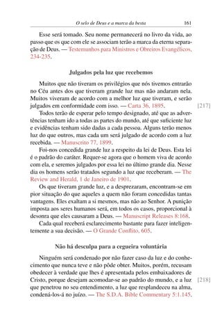 O selo de Deus e a marca da besta 161
Esse será tomado. Seu nome permanecerá no livro da vida, ao
passo que os que com ele se associam terão a marca da eterna separa-
ção de Deus. — Testemunhos para Ministros e Obreiros Evangélicos,
234-235.
Julgados pela luz que recebemos
Muitos que não tiveram os privilégios que nós tivemos entrarão
no Céu antes dos que tiveram grande luz mas não andaram nela.
Muitos viveram de acordo com a melhor luz que tiveram, e serão
julgados em conformidade com isso. — Carta 36, 1895. [217]
Todos terão de esperar pelo tempo designado, até que as adver-
tências tenham ido a todas as partes do mundo, até que suficiente luz
e evidências tenham sido dadas a cada pessoa. Alguns terão menos
luz do que outros, mas cada um será julgado de acordo com a luz
recebida. — Manuscrito 77, 1899.
Foi-nos concedida grande luz a respeito da lei de Deus. Esta lei
é o padrão do caráter. Requer-se agora que o homem viva de acordo
com ela, e seremos julgados por essa lei no último grande dia. Nesse
dia os homens serão tratados segundo a luz que receberam. — The
Review and Herald, 1 de Janeiro de 1901.
Os que tiveram grande luz, e a desprezaram, encontram-se em
pior situação do que aqueles a quem não foram concedidas tantas
vantagens. Eles exaltam a si mesmos, mas não ao Senhor. A punição
imposta aos seres humanos será, em todos os casos, proporcional à
desonra que eles causaram a Deus. — Manuscript Releases 8:168.
Cada qual receberá esclarecimento bastante para fazer inteligen-
temente a sua decisão. — O Grande Conflito, 605.
Não há desculpa para a cegueira voluntária
Ninguém será condenado por não fazer caso da luz e do conhe-
cimento que nunca teve e não pôde obter. Muitos, porém, recusam
obedecer à verdade que lhes é apresentada pelos embaixadores de
Cristo, porque desejam acomodar-se ao padrão do mundo, e a luz [218]
que penetrou no seu entendimento, a luz que resplandeceu na alma,
condená-los-á no juízo. — The S.D.A. Bible Commentary 5:1.145.
 