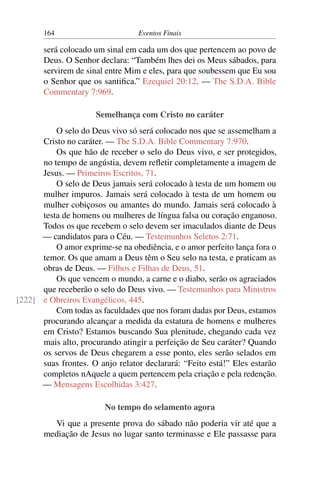 164 Eventos Finais
será colocado um sinal em cada um dos que pertencem ao povo de
Deus. O Senhor declara: “Também lhes dei os Meus sábados, para
servirem de sinal entre Mim e eles, para que soubessem que Eu sou
o Senhor que os santifica.” Ezequiel 20:12. — The S.D.A. Bible
Commentary 7:969.
Semelhança com Cristo no caráter
O selo do Deus vivo só será colocado nos que se assemelham a
Cristo no caráter. — The S.D.A. Bible Commentary 7:970.
Os que hão de receber o selo do Deus vivo, e ser protegidos,
no tempo de angústia, devem refletir completamente a imagem de
Jesus. — Primeiros Escritos, 71.
O selo de Deus jamais será colocado à testa de um homem ou
mulher impuros. Jamais será colocado à testa de um homem ou
mulher cobiçosos ou amantes do mundo. Jamais será colocado à
testa de homens ou mulheres de língua falsa ou coração enganoso.
Todos os que recebem o selo devem ser imaculados diante de Deus
— candidatos para o Céu. — Testemunhos Seletos 2:71.
O amor exprime-se na obediência, e o amor perfeito lança fora o
temor. Os que amam a Deus têm o Seu selo na testa, e praticam as
obras de Deus. — Filhos e Filhas de Deus, 51.
Os que vencem o mundo, a carne e o diabo, serão os agraciados
que receberão o selo do Deus vivo. — Testemunhos para Ministros
e Obreiros Evangélicos, 445.[222]
Com todas as faculdades que nos foram dadas por Deus, estamos
procurando alcançar a medida da estatura de homens e mulheres
em Cristo? Estamos buscando Sua plenitude, chegando cada vez
mais alto, procurando atingir a perfeição de Seu caráter? Quando
os servos de Deus chegarem a esse ponto, eles serão selados em
suas frontes. O anjo relator declarará: “Feito está!” Eles estarão
completos nAquele a quem pertencem pela criação e pela redenção.
— Mensagens Escolhidas 3:427.
No tempo do selamento agora
Vi que a presente prova do sábado não poderia vir até que a
mediação de Jesus no lugar santo terminasse e Ele passasse para
 