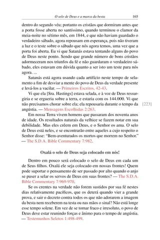 O selo de Deus e a marca da besta 165
dentro do segundo véu; portanto os cristãos que dormiram antes que
a porta fosse aberta no santíssimo, quando terminou o clamor da
meia-noite no sétimo mês, em 1844, e que não haviam guardado o
verdadeiro sábado, agora repousam em esperança, pois não tiveram
a luz e o teste sobre o sábado que nós agora temos, uma vez que a
porta foi aberta. Eu vi que Satanás estava tentando alguns do povo
de Deus neste ponto. Sendo que grande número de bons cristãos
adormeceram nos triunfos da fé e não guardaram o verdadeiro sá-
bado, eles estavam em dúvida quanto a ser isto um teste para nós
agora. ...
Satanás está agora usando cada artifício neste tempo de sela-
mento a fim de desviar a mente do povo de Deus da verdade presente
e levá-los a vacilar. — Primeiros Escritos, 42-43.
Vi que ela [Sra. Hastings] estava selada, e à voz de Deus ressur-
giria e se ergueria sobre a terra, e estaria com os 144.000. Vi que
não precisamos chorar sobre ela; ela repousaria durante o tempo da [223]
angústia. — Mensagens Escolhidas 2:263.
Em nossa Terra vivem homens que passaram dos noventa anos
de idade. Os resultados naturais da velhice se fazem notar em sua
debilidade. Mas eles crêem em Deus, e o Senhor os ama. O selo
de Deus está neles, e se encontrarão entre aqueles a cujo respeito o
Senhor disse: “Bem-aventurados os mortos que morrem no Senhor.”
— The S.D.A. Bible Commentary 7:982.
Oxalá o selo de Deus seja colocado em nós!
Dentro em pouco será colocado o selo de Deus em cada um
de Seus filhos. Oxalá ele seja colocado em nossas frontes! Quem
pode suportar o pensamento de ser passado por alto quando o anjo
se puser a selar os servos de Deus em suas frontes? — The S.D.A.
Bible Commentary 7:969-970.
Se os crentes na verdade não forem sustidos por sua fé nestes
dias relativamente pacíficos, que os deterá quando vier a grande
prova, e sair o decreto contra todos os que não adorarem a imagem
da besta nem receberem na testa ou nas mãos o sinal? Não está longe
esse tempo solene. Em vez de se tornar fraco e irresoluto, o povo de
Deus deve estar reunindo forças e ânimo para o tempo de angústia.
— Testemunhos Seletos 1:498-499.
 