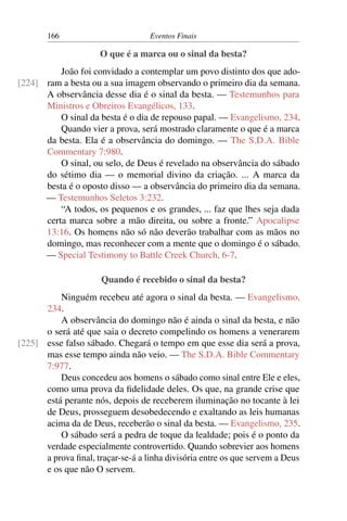 166 Eventos Finais
O que é a marca ou o sinal da besta?
João foi convidado a contemplar um povo distinto dos que ado-
ram a besta ou a sua imagem observando o primeiro dia da semana.[224]
A observância desse dia é o sinal da besta. — Testemunhos para
Ministros e Obreiros Evangélicos, 133.
O sinal da besta é o dia de repouso papal. — Evangelismo, 234.
Quando vier a prova, será mostrado claramente o que é a marca
da besta. Ela é a observância do domingo. — The S.D.A. Bible
Commentary 7:980.
O sinal, ou selo, de Deus é revelado na observância do sábado
do sétimo dia — o memorial divino da criação. ... A marca da
besta é o oposto disso — a observância do primeiro dia da semana.
— Testemunhos Seletos 3:232.
“A todos, os pequenos e os grandes, ... faz que lhes seja dada
certa marca sobre a mão direita, ou sobre a fronte.” Apocalipse
13:16. Os homens não só não deverão trabalhar com as mãos no
domingo, mas reconhecer com a mente que o domingo é o sábado.
— Special Testimony to Battle Creek Church, 6-7.
Quando é recebido o sinal da besta?
Ninguém recebeu até agora o sinal da besta. — Evangelismo,
234.
A observância do domingo não é ainda o sinal da besta, e não
o será até que saia o decreto compelindo os homens a venerarem
esse falso sábado. Chegará o tempo em que esse dia será a prova,[225]
mas esse tempo ainda não veio. — The S.D.A. Bible Commentary
7:977.
Deus concedeu aos homens o sábado como sinal entre Ele e eles,
como uma prova da fidelidade deles. Os que, na grande crise que
está perante nós, depois de receberem iluminação no tocante à lei
de Deus, prosseguem desobedecendo e exaltando as leis humanas
acima da de Deus, receberão o sinal da besta. — Evangelismo, 235.
O sábado será a pedra de toque da lealdade; pois é o ponto da
verdade especialmente controvertido. Quando sobrevier aos homens
a prova final, traçar-se-á a linha divisória entre os que servem a Deus
e os que não O servem.
 