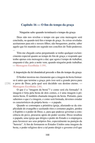 Capítulo 16 — O fim do tempo da graça
Ninguém sabe quando terminará o tempo da graça
Deus não nos revelou o tempo em que esta mensagem será
concluída, ou quando terá fim o tempo de graça. As coisas reveladas
aceitaremos para nós e nossos filhos; não busquemos, porém, saber
aquilo que foi mantido em segredo nos concílios do Todo-poderoso.
...
Têm-me chegado cartas perguntando se tenho qualquer esclare-
cimento especial quanto ao tempo do fim de graça; e respondo que
tenho apenas esta mensagem a dar; que agora é tempo de trabalhar,
enquanto é dia, pois a noite vem, quando ninguém pode trabalhar.
— Mensagens Escolhidas 1:191.
A imposição da lei dominical precede o fim do tempo da graça
O Senhor mostrou-me claramente que a imagem da besta formar-
se-á antes que termine a graça; pois isso será a grande prova para
o povo de Deus, pela qual será decidido seu destino eterno. —[228]
Mensagens Escolhidas 2:81.
O que é a “imagem da besta”? e como será ela formada? A
imagem é feita pela besta de dois cornos, e é uma imagem à pri-
meira besta. É também chamada imagem da besta. Portanto, para
sabermos o que é a imagem, e como será formada, devemos estudar
os característicos da própria besta — o papado.
Quando se corrompeu a primitiva igreja, afastando-se da sim-
plicidade do evangelho e aceitando ritos e costumes pagãos, perdeu
o Espírito e o poder de Deus; e, para que pudesse governar a cons-
ciência do povo, procurou apoio do poder secular. Disso resultou
o papado, uma igreja que dirigia o poder do Estado e o empregava
para favorecer aos seus próprios fins, especialmente na punição da
“heresia”. A fim de formarem os Estados Unidos uma imagem da
besta, o poder religioso deve a tal ponto dirigir o governo civil que
168
 