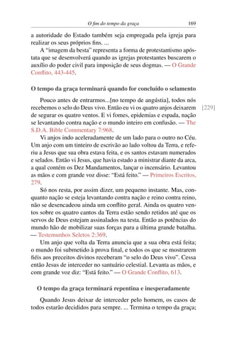 O fim do tempo da graça 169
a autoridade do Estado também seja empregada pela igreja para
realizar os seus próprios fins. ...
A “imagem da besta” representa a forma de protestantismo após-
tata que se desenvolverá quando as igrejas protestantes buscarem o
auxílio do poder civil para imposição de seus dogmas. — O Grande
Conflito, 443-445.
O tempo da graça terminará quando for concluído o selamento
Pouco antes de entrarmos...[no tempo de angústia], todos nós
recebemos o selo do Deus vivo. Então eu vi os quatro anjos deixarem [229]
de segurar os quatro ventos. E vi fomes, epidemias e espada, nação
se levantando contra nação e o mundo inteiro em confusão. — The
S.D.A. Bible Commentary 7:968.
Vi anjos indo aceleradamente de um lado para o outro no Céu.
Um anjo com um tinteiro de escrivão ao lado voltou da Terra, e refe-
riu a Jesus que sua obra estava feita, e os santos estavam numerados
e selados. Então vi Jesus, que havia estado a ministrar diante da arca,
a qual contém os Dez Mandamentos, lançar o incensário. Levantou
as mãos e com grande voz disse: “Está feito.” — Primeiros Escritos,
279.
Só nos resta, por assim dizer, um pequeno instante. Mas, con-
quanto nação se esteja levantando contra nação e reino contra reino,
não se desencadeou ainda um conflito geral. Ainda os quatro ven-
tos sobre os quatro cantos da Terra estão sendo retidos até que os
servos de Deus estejam assinalados na testa. Então as potências do
mundo hão de mobilizar suas forças para a última grande batalha.
— Testemunhos Seletos 2:369.
Um anjo que volta da Terra anuncia que a sua obra está feita;
o mundo foi submetido à prova final, e todos os que se mostrarem
fiéis aos preceitos divinos receberam “o selo do Deus vivo”. Cessa
então Jesus de interceder no santuário celestial. Levanta as mãos, e
com grande voz diz: “Está feito.” — O Grande Conflito, 613.
O tempo da graça terminará repentina e inesperadamente
Quando Jesus deixar de interceder pelo homem, os casos de
todos estarão decididos para sempre. ... Termina o tempo da graça;
 