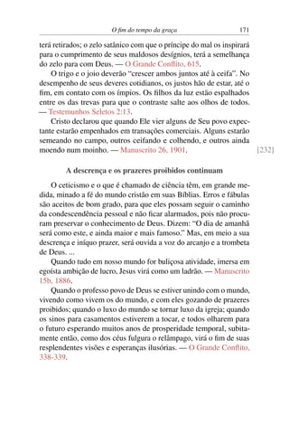 O fim do tempo da graça 171
terá retirados; o zelo satânico com que o príncipe do mal os inspirará
para o cumprimento de seus maldosos desígnios, terá a semelhança
do zelo para com Deus. — O Grande Conflito, 615.
O trigo e o joio deverão “crescer ambos juntos até à ceifa”. No
desempenho de seus deveres cotidianos, os justos hão de estar, até o
fim, em contato com os ímpios. Os filhos da luz estão espalhados
entre os das trevas para que o contraste salte aos olhos de todos.
— Testemunhos Seletos 2:13.
Cristo declarou que quando Ele vier alguns de Seu povo expec-
tante estarão empenhados em transações comerciais. Alguns estarão
semeando no campo, outros ceifando e colhendo, e outros ainda
moendo num moinho. — Manuscrito 26, 1901. [232]
A descrença e os prazeres proibidos continuam
O ceticismo e o que é chamado de ciência têm, em grande me-
dida, minado a fé do mundo cristão em suas Bíblias. Erros e fábulas
são aceitos de bom grado, para que eles possam seguir o caminho
da condescendência pessoal e não ficar alarmados, pois não procu-
ram preservar o conhecimento de Deus. Dizem: “O dia de amanhã
será como este, e ainda maior e mais famoso.” Mas, em meio a sua
descrença e iníquo prazer, será ouvida a voz do arcanjo e a trombeta
de Deus. ...
Quando tudo em nosso mundo for buliçosa atividade, imersa em
egoísta ambição de lucro, Jesus virá como um ladrão. — Manuscrito
15b, 1886.
Quando o professo povo de Deus se estiver unindo com o mundo,
vivendo como vivem os do mundo, e com eles gozando de prazeres
proibidos; quando o luxo do mundo se tornar luxo da igreja; quando
os sinos para casamentos estiverem a tocar, e todos olharem para
o futuro esperando muitos anos de prosperidade temporal, subita-
mente então, como dos céus fulgura o relâmpago, virá o fim de suas
resplendentes visões e esperanças ilusórias. — O Grande Conflito,
338-339.
 