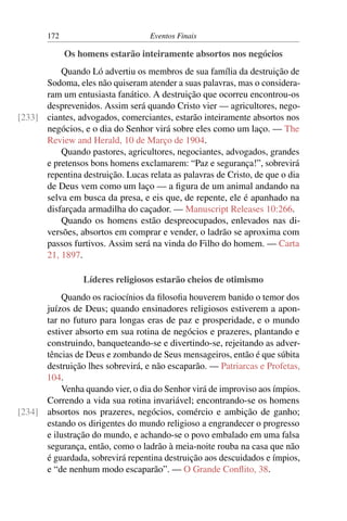 172 Eventos Finais
Os homens estarão inteiramente absortos nos negócios
Quando Ló advertiu os membros de sua família da destruição de
Sodoma, eles não quiseram atender a suas palavras, mas o considera-
ram um entusiasta fanático. A destruição que ocorreu encontrou-os
desprevenidos. Assim será quando Cristo vier — agricultores, nego-
ciantes, advogados, comerciantes, estarão inteiramente absortos nos[233]
negócios, e o dia do Senhor virá sobre eles como um laço. — The
Review and Herald, 10 de Março de 1904.
Quando pastores, agricultores, negociantes, advogados, grandes
e pretensos bons homens exclamarem: “Paz e segurança!”, sobrevirá
repentina destruição. Lucas relata as palavras de Cristo, de que o dia
de Deus vem como um laço — a figura de um animal andando na
selva em busca da presa, e eis que, de repente, ele é apanhado na
disfarçada armadilha do caçador. — Manuscript Releases 10:266.
Quando os homens estão despreocupados, enlevados nas di-
versões, absortos em comprar e vender, o ladrão se aproxima com
passos furtivos. Assim será na vinda do Filho do homem. — Carta
21, 1897.
Líderes religiosos estarão cheios de otimismo
Quando os raciocínios da filosofia houverem banido o temor dos
juízos de Deus; quando ensinadores religiosos estiverem a apon-
tar no futuro para longas eras de paz e prosperidade, e o mundo
estiver absorto em sua rotina de negócios e prazeres, plantando e
construindo, banqueteando-se e divertindo-se, rejeitando as adver-
tências de Deus e zombando de Seus mensageiros, então é que súbita
destruição lhes sobrevirá, e não escaparão. — Patriarcas e Profetas,
104.
Venha quando vier, o dia do Senhor virá de improviso aos ímpios.
Correndo a vida sua rotina invariável; encontrando-se os homens
absortos nos prazeres, negócios, comércio e ambição de ganho;[234]
estando os dirigentes do mundo religioso a engrandecer o progresso
e ilustração do mundo, e achando-se o povo embalado em uma falsa
segurança, então, como o ladrão à meia-noite rouba na casa que não
é guardada, sobrevirá repentina destruição aos descuidados e ímpios,
e “de nenhum modo escaparão”. — O Grande Conflito, 38.
 