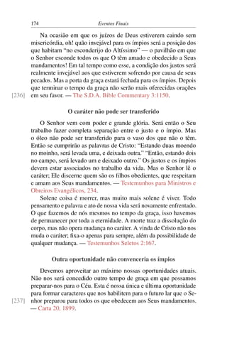 174 Eventos Finais
Na ocasião em que os juízos de Deus estiverem caindo sem
misericórdia, oh! quão invejável para os ímpios será a posição dos
que habitam “no esconderijo do Altíssimo” — o pavilhão em que
o Senhor esconde todos os que O têm amado e obedecido a Seus
mandamentos! Em tal tempo como esse, a condição dos justos será
realmente invejável aos que estiverem sofrendo por causa de seus
pecados. Mas a porta da graça estará fechada para os ímpios. Depois
que terminar o tempo da graça não serão mais oferecidas orações
em seu favor. — The S.D.A. Bible Commentary 3:1150.[236]
O caráter não pode ser transferido
O Senhor vem com poder e grande glória. Será então o Seu
trabalho fazer completa separação entre o justo e o ímpio. Mas
o óleo não pode ser transferido para o vaso dos que não o têm.
Então se cumprirão as palavras de Cristo: “Estando duas moendo
no moinho, será levada uma, e deixada outra.” “Então, estando dois
no campo, será levado um e deixado outro.” Os justos e os ímpios
devem estar associados no trabalho da vida. Mas o Senhor lê o
caráter; Ele discerne quem são os filhos obedientes, que respeitam
e amam aos Seus mandamentos. — Testemunhos para Ministros e
Obreiros Evangélicos, 234.
Solene coisa é morrer, mas muito mais solene é viver. Todo
pensamento e palavra e ato de nossa vida será novamente enfrentado.
O que fazemos de nós mesmos no tempo da graça, isso havemos
de permanecer por toda a eternidade. A morte traz a dissolução do
corpo, mas não opera mudança no caráter. A vinda de Cristo não nos
muda o caráter; fixa-o apenas para sempre, além da possibilidade de
qualquer mudança. — Testemunhos Seletos 2:167.
Outra oportunidade não convenceria os ímpios
Devemos aproveitar ao máximo nossas oportunidades atuais.
Não nos será concedido outro tempo de graça em que possamos
preparar-nos para o Céu. Esta é nossa única e última oportunidade
para formar caracteres que nos habilitem para o futuro lar que o Se-
nhor preparou para todos os que obedecem aos Seus mandamentos.[237]
— Carta 20, 1899.
 