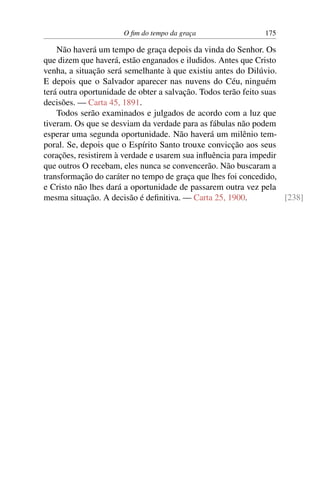 O fim do tempo da graça 175
Não haverá um tempo de graça depois da vinda do Senhor. Os
que dizem que haverá, estão enganados e iludidos. Antes que Cristo
venha, a situação será semelhante à que existiu antes do Dilúvio.
E depois que o Salvador aparecer nas nuvens do Céu, ninguém
terá outra oportunidade de obter a salvação. Todos terão feito suas
decisões. — Carta 45, 1891.
Todos serão examinados e julgados de acordo com a luz que
tiveram. Os que se desviam da verdade para as fábulas não podem
esperar uma segunda oportunidade. Não haverá um milênio tem-
poral. Se, depois que o Espírito Santo trouxe convicção aos seus
corações, resistirem à verdade e usarem sua influência para impedir
que outros O recebam, eles nunca se convencerão. Não buscaram a
transformação do caráter no tempo de graça que lhes foi concedido,
e Cristo não lhes dará a oportunidade de passarem outra vez pela
mesma situação. A decisão é definitiva. — Carta 25, 1900. [238]
 