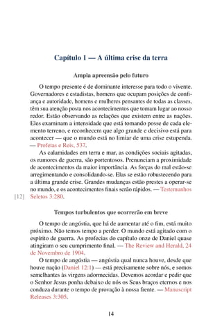Capítulo 1 — A última crise da terra
Ampla apreensão pelo futuro
O tempo presente é de dominante interesse para todo o vivente.
Governadores e estadistas, homens que ocupam posições de confi-
ança e autoridade, homens e mulheres pensantes de todas as classes,
têm sua atenção posta nos acontecimentos que tomam lugar ao nosso
redor. Estão observando as relações que existem entre as nações.
Eles examinam a intensidade que está tomando posse de cada ele-
mento terreno, e reconhecem que algo grande e decisivo está para
acontecer — que o mundo está no limiar de uma crise estupenda.
— Profetas e Reis, 537.
As calamidades em terra e mar, as condições sociais agitadas,
os rumores de guerra, são portentosos. Prenunciam a proximidade
de acontecimentos da maior importância. As forças do mal estão-se
arregimentando e consolidando-se. Elas se estão robustecendo para
a última grande crise. Grandes mudanças estão prestes a operar-se
no mundo, e os acontecimentos finais serão rápidos. — Testemunhos
Seletos 3:280.[12]
Tempos turbulentos que ocorrerão em breve
O tempo de angústia, que há de aumentar até o fim, está muito
próximo. Não temos tempo a perder. O mundo está agitado com o
espírito de guerra. As profecias do capítulo onze de Daniel quase
atingiram o seu cumprimento final. — The Review and Herald, 24
de Novembro de 1904.
O tempo de angústia — angústia qual nunca houve, desde que
houve nação (Daniel 12:1) — está precisamente sobre nós, e somos
semelhantes às virgens adormecidas. Devemos acordar e pedir que
o Senhor Jesus ponha debaixo de nós os Seus braços eternos e nos
conduza durante o tempo de provação à nossa frente. — Manuscript
Releases 3:305.
14
 