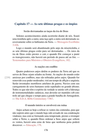 Capítulo 17 — As sete últimas pragas e os ímpios
Serão derramadas as taças da ira de Deus
Solenes acontecimentos ainda ocorrerão diante de nós. Soará
uma trombeta após a outra; uma taça após a outra será derramada su-
cessivamente sobre os habitantes da Terra. — Mensagens Escolhidas
3:426.
Logo o mundo será abandonado pelo anjo da misericórdia, e
as sete últimas pragas estão para ser derramadas. ... Os raios da
ira de Deus estão prestes a cair, e quando Ele começar a punir
os transgressores, não haverá um período de pausa até ao fim. —
Testemunhos para Ministros e Obreiros Evangélicos, 182.
As nações em conflito
Quatro poderosos anjos detêm os poderes da Terra até que os
servos de Deus sejam selados na fronte. As nações do mundo estão
ansiosas por conflitos, mas são refreadas pelos anjos. Quando for[239]
removido esse poder moderador, virá um tempo de aflição e angústia.
Serão inventados mortíferos artefatos de guerra. Navios com seu
carregamento de seres humanos serão sepultados no grande abismo.
Todos os que não têm o espírito da verdade se unirão sob a liderança
de instrumentalidades satânicas, mas deverão ser mantidos sob con-
trole até que chegue o tempo para a grande batalha do Armagedom.
— The S.D.A. Bible Commentary 7:967.
O mundo inteiro se envolverá em ruína
Anjos acham-se hoje a refrear os ventos das contendas, para que
não soprem antes que o mundo haja sido avisado de sua condenação
vindoura; mas está-se formando uma tempestade, prestes a irromper
sobre a Terra; e, quando Deus ordenar a Seus anjos que soltem
os ventos, haverá uma cena de lutas que nenhuma pena poderá
descrever. — Educação, 179.
176
 