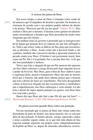 178 Eventos Finais
A certeza dos juízos de Deus
Em nosso tempo, o amor de Deus é retratado como sendo de
tal natureza que O impediria de destruir o pecador. Os homens ra-[241]
ciocinam de acordo com o seu próprio padrão inferior do direito
e da justiça. “Pensavas que Eu era teu igual.” Salmos 50:21. Eles
avaliam a Deus por si mesmos. Calculam como agiriam em determi-
nadas circunstâncias e decidem que Deus procederá do modo como
imaginam que eles fariam. ...
Em nenhum reino ou governo é permitido que os transgressores
da lei digam que punição deve ser imposta aos que têm infringido a
lei. Tudo o que temos, todas as dádivas de Sua graça que possuímos,
nós as devemos a Deus. Assim como não é possível medir o céu
a palmos, também não é possível calcular a agravante natureza do
pecado contra esse Deus. O Senhor é um governante moral, bem
como um Pai. Ele é o Legislador. Faz e executa Suas leis. A lei que
não tem penalidades é ineficaz.
Talvez seja feita a alegação de que um Pai amoroso não quereria
ver Seus filhos sofrerem o castigo divino pelo fogo enquanto tivesse
o poder de livrá-los. Mas Deus, para o bem de Seus súditos e para
a segurança deles, punirá o transgressor. Deus não atua no mesmo
nível que o homem. Ele pode fazer infinita justiça que o homem
não tem o direito de fazer aos semelhantes. Noé teria desagradado
a Deus se houvesse afogado um dos escarnecedores e zombadores
que o importunavam, mas Deus submergiu o vasto mundo. Ló não
teria o direito de impor alguma punição aos genros, mas Deus faria
isso com toda a justiça.
Quem dirá que Deus não fará o que Ele diz que irá fazer? —
Manuscript Releases 12:207-209; Manuscript Releases 10:265.[242]
Os juízos ocorrem quando Deus retira sua proteção
Foi-me mostrado que os juízos de Deus não viriam sobre eles
diretamente da parte do Senhor, mas desta maneira: eles se colocam
além de Sua proteção. O Senhor adverte, corrige, repreende e indica
o único caminho seguro; então, se os que têm sido objeto de Seu
especial cuidado seguirem seu próprio rumo, independentemente
do Espírito de Deus; se, depois de reiteradas advertências, resolve-
 