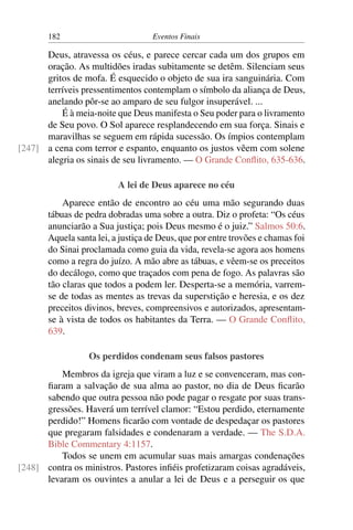 182 Eventos Finais
Deus, atravessa os céus, e parece cercar cada um dos grupos em
oração. As multidões iradas subitamente se detêm. Silenciam seus
gritos de mofa. É esquecido o objeto de sua ira sanguinária. Com
terríveis pressentimentos contemplam o símbolo da aliança de Deus,
anelando pôr-se ao amparo de seu fulgor insuperável. ...
É à meia-noite que Deus manifesta o Seu poder para o livramento
de Seu povo. O Sol aparece resplandecendo em sua força. Sinais e
maravilhas se seguem em rápida sucessão. Os ímpios contemplam
a cena com terror e espanto, enquanto os justos vêem com solene[247]
alegria os sinais de seu livramento. — O Grande Conflito, 635-636.
A lei de Deus aparece no céu
Aparece então de encontro ao céu uma mão segurando duas
tábuas de pedra dobradas uma sobre a outra. Diz o profeta: “Os céus
anunciarão a Sua justiça; pois Deus mesmo é o juiz.” Salmos 50:6.
Aquela santa lei, a justiça de Deus, que por entre trovões e chamas foi
do Sinai proclamada como guia da vida, revela-se agora aos homens
como a regra do juízo. A mão abre as tábuas, e vêem-se os preceitos
do decálogo, como que traçados com pena de fogo. As palavras são
tão claras que todos a podem ler. Desperta-se a memória, varrem-
se de todas as mentes as trevas da superstição e heresia, e os dez
preceitos divinos, breves, compreensivos e autorizados, apresentam-
se à vista de todos os habitantes da Terra. — O Grande Conflito,
639.
Os perdidos condenam seus falsos pastores
Membros da igreja que viram a luz e se convenceram, mas con-
fiaram a salvação de sua alma ao pastor, no dia de Deus ficarão
sabendo que outra pessoa não pode pagar o resgate por suas trans-
gressões. Haverá um terrível clamor: “Estou perdido, eternamente
perdido!” Homens ficarão com vontade de despedaçar os pastores
que pregaram falsidades e condenaram a verdade. — The S.D.A.
Bible Commentary 4:1157.
Todos se unem em acumular suas mais amargas condenações
contra os ministros. Pastores infiéis profetizaram coisas agradáveis,[248]
levaram os ouvintes a anular a lei de Deus e a perseguir os que
 