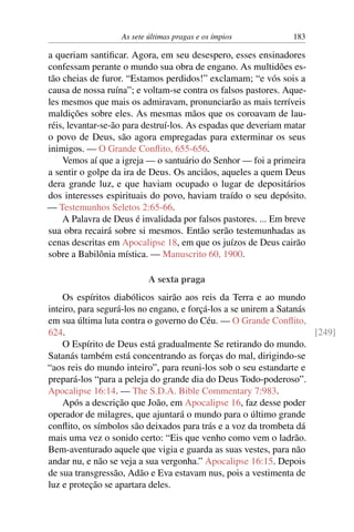 As sete últimas pragas e os ímpios 183
a queriam santificar. Agora, em seu desespero, esses ensinadores
confessam perante o mundo sua obra de engano. As multidões es-
tão cheias de furor. “Estamos perdidos!” exclamam; “e vós sois a
causa de nossa ruína”; e voltam-se contra os falsos pastores. Aque-
les mesmos que mais os admiravam, pronunciarão as mais terríveis
maldições sobre eles. As mesmas mãos que os coroavam de lau-
réis, levantar-se-ão para destruí-los. As espadas que deveriam matar
o povo de Deus, são agora empregadas para exterminar os seus
inimigos. — O Grande Conflito, 655-656.
Vemos aí que a igreja — o santuário do Senhor — foi a primeira
a sentir o golpe da ira de Deus. Os anciãos, aqueles a quem Deus
dera grande luz, e que haviam ocupado o lugar de depositários
dos interesses espirituais do povo, haviam traído o seu depósito.
— Testemunhos Seletos 2:65-66.
A Palavra de Deus é invalidada por falsos pastores. ... Em breve
sua obra recairá sobre si mesmos. Então serão testemunhadas as
cenas descritas em Apocalipse 18, em que os juízos de Deus cairão
sobre a Babilônia mística. — Manuscrito 60, 1900.
A sexta praga
Os espíritos diabólicos sairão aos reis da Terra e ao mundo
inteiro, para segurá-los no engano, e forçá-los a se unirem a Satanás
em sua última luta contra o governo do Céu. — O Grande Conflito,
624. [249]
O Espírito de Deus está gradualmente Se retirando do mundo.
Satanás também está concentrando as forças do mal, dirigindo-se
“aos reis do mundo inteiro”, para reuni-los sob o seu estandarte e
prepará-los “para a peleja do grande dia do Deus Todo-poderoso”.
Apocalipse 16:14. — The S.D.A. Bible Commentary 7:983.
Após a descrição que João, em Apocalipse 16, faz desse poder
operador de milagres, que ajuntará o mundo para o último grande
conflito, os símbolos são deixados para trás e a voz da trombeta dá
mais uma vez o sonido certo: “Eis que venho como vem o ladrão.
Bem-aventurado aquele que vigia e guarda as suas vestes, para não
andar nu, e não se veja a sua vergonha.” Apocalipse 16:15. Depois
de sua transgressão, Adão e Eva estavam nus, pois a vestimenta de
luz e proteção se apartara deles.
 