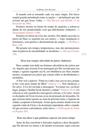 A última crise da terra 15
O mundo está-se tornando cada vez mais iníquo. Em breve
surgirá grande perturbação entre as nações — perturbação que não
cessará até que Jesus venha. — The Review and Herald, 11 de
Fevereiro de 1904.
Estamos mesmo no limiar do tempo de angústia, e acham-se
diante de nós perplexidades com que dificilmente sonhamos. —
Testemunhos Seletos 3:306.
Estamos no limiar da crise dos séculos. Em rápida sucessão os
juízos de Deus se seguirão uns aos outros — fogo, inundações e
terremotos, com guerras e derramamento de sangue. — Profetas e
Reis, 278.
Há perante nós tempos tempestuosos, mas não pronunciemos
uma só palavra de incredulidade ou desânimo. — Serviço Cristão,
136. [13]
Deus tem sempre advertido de juízos vindouros
Deus sempre tem dado aos homens advertência dos juízos por
vir. Aqueles que tiveram fé na mensagem por Ele enviada para seu
tempo, e agiram segundo sua fé, em obediência aos Seus manda-
mentos, escaparam aos juízos que caíram sobre os desobedientes e
incrédulos.
A Noé veio a palavra: “Entra tu e toda a tua casa na arca, porque
te hei visto justo diante de Mim.” Gênesis 7:1. Noé obedeceu, e
foi salvo. A Ló foi enviada a mensagem: “Levantai-vos, saí deste
lugar, porque o Senhor há de destruir a cidade.” Gênesis 19:14. Ló
colocou-se sob a guarda dos mensageiros celestes, e foi salvo. Assim
os discípulos de Cristo tiveram aviso da destruição de Jerusalém. Os
que estavam alerta quanto ao sinal da próxima ruína, e fugiram da
cidade, escaparam à destruição. Assim agora estamos dando aviso da
segunda vinda de Cristo e da destruição impendente sobre o mundo.
Os que ouvirem a advertência, serão salvos. — O Desejado de Todas
as Nações, 634.
Deus nos disse o que podemos esperar em nosso tempo
Antes de Sua crucifixão o Salvador explicou a Seus discípulos
que Ele deveria ser morto, e do túmulo ressuscitar; anjos estavam
 