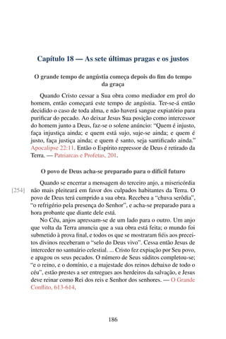 Capítulo 18 — As sete últimas pragas e os justos
O grande tempo de angústia começa depois do fim do tempo
da graça
Quando Cristo cessar a Sua obra como mediador em prol do
homem, então começará este tempo de angústia. Ter-se-á então
decidido o caso de toda alma, e não haverá sangue expiatório para
purificar do pecado. Ao deixar Jesus Sua posição como intercessor
do homem junto a Deus, faz-se o solene anúncio: “Quem é injusto,
faça injustiça ainda; e quem está sujo, suje-se ainda; e quem é
justo, faça justiça ainda; e quem é santo, seja santificado ainda.”
Apocalipse 22:11. Então o Espírito repressor de Deus é retirado da
Terra. — Patriarcas e Profetas, 201.
O povo de Deus acha-se preparado para o difícil futuro
Quando se encerrar a mensagem do terceiro anjo, a misericórdia
não mais pleiteará em favor dos culpados habitantes da Terra. O[254]
povo de Deus terá cumprido a sua obra. Recebeu a “chuva serôdia”,
“o refrigério pela presença do Senhor”, e acha-se preparado para a
hora probante que diante dele está.
No Céu, anjos apressam-se de um lado para o outro. Um anjo
que volta da Terra anuncia que a sua obra está feita; o mundo foi
submetido à prova final, e todos os que se mostraram fiéis aos precei-
tos divinos receberam o “selo do Deus vivo”. Cessa então Jesus de
interceder no santuário celestial. ... Cristo fez expiação por Seu povo,
e apagou os seus pecados. O número de Seus súditos completou-se;
“e o reino, e o domínio, e a majestade dos reinos debaixo de todo o
céu”, estão prestes a ser entregues aos herdeiros da salvação, e Jesus
deve reinar como Rei dos reis e Senhor dos senhores. — O Grande
Conflito, 613-614.
186
 