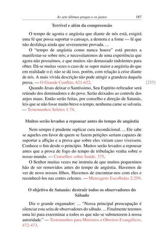 As sete últimas pragas e os justos 187
Terrível e além da compreensão
O tempo de agonia e angústia que diante de nós está, exigirá
uma fé que possa suportar o cansaço, a demora e a fome — fé que
não desfaleça ainda que severamente provada. ...
O “tempo de angústia como nunca houve” está prestes a
manifestar-se sobre nós; e necessitaremos de uma experiência que
agora não possuímos, e que muitos são demasiado indolentes para
obter. Dá-se muitas vezes o caso de se supor maior a angústia do que
em realidade o é; não se dá isso, porém, com relação à crise diante
de nós. A mais vívida descrição não pode atingir a grandeza daquela
prova. — O Grande Conflito, 621-622. [255]
Quando Jesus deixar o Santíssimo, Seu Espírito refreador será
retirado dos dominadores e do povo. Serão deixados ao controle dos
anjos maus. Então serão feitas, por conselho e direção de Satanás,
leis que se não fosse muito breve o tempo, nenhuma carne se salvaria.
— Testemunhos Seletos 1:74.
Muitos serão levados a repousar antes do tempo de angústia
Nem sempre é prudente suplicar cura incondicional. ... Ele sabe
se aqueles em favor de quem se fazem petições seriam capazes de
suportar a aflição e a prova que sobre eles viriam caso vivessem.
Conhece o fim desde o princípio. Muitos serão levados a repousar
antes que a prova de fogo do tempo de tribulação venha sobre o
nosso mundo. — Conselhos sobre Saúde, 375.
O Senhor muitas vezes me instruiu de que muitos pequeninos
hão de ser removidos antes do tempo de angústia. Havemos de
ver de novo nossos filhos. Havemos de encontrar-nos com eles e
reconhecê-los nas cortes celestes. — Mensagens Escolhidas 2:259.
O objetivo de Satanás: destruir todos os observadores do
Sábado
Diz o grande enganador: ... “Nossa principal preocupação é
silenciar esta seita de observadores do sábado. ... Finalmente teremos
uma lei para exterminar a todos os que não se submeterem à nossa
autoridade.” — Testemunhos para Ministros e Obreiros Evangélicos,
472-473.
 