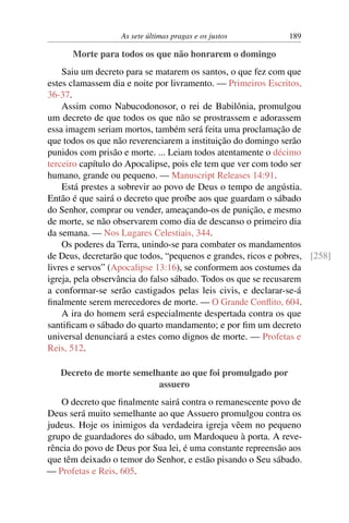 As sete últimas pragas e os justos 189
Morte para todos os que não honrarem o domingo
Saiu um decreto para se matarem os santos, o que fez com que
estes clamassem dia e noite por livramento. — Primeiros Escritos,
36-37.
Assim como Nabucodonosor, o rei de Babilônia, promulgou
um decreto de que todos os que não se prostrassem e adorassem
essa imagem seriam mortos, também será feita uma proclamação de
que todos os que não reverenciarem a instituição do domingo serão
punidos com prisão e morte. ... Leiam todos atentamente o décimo
terceiro capítulo do Apocalipse, pois ele tem que ver com todo ser
humano, grande ou pequeno. — Manuscript Releases 14:91.
Está prestes a sobrevir ao povo de Deus o tempo de angústia.
Então é que sairá o decreto que proíbe aos que guardam o sábado
do Senhor, comprar ou vender, ameaçando-os de punição, e mesmo
de morte, se não observarem como dia de descanso o primeiro dia
da semana. — Nos Lugares Celestiais, 344.
Os poderes da Terra, unindo-se para combater os mandamentos
de Deus, decretarão que todos, “pequenos e grandes, ricos e pobres, [258]
livres e servos” (Apocalipse 13:16), se conformem aos costumes da
igreja, pela observância do falso sábado. Todos os que se recusarem
a conformar-se serão castigados pelas leis civis, e declarar-se-á
finalmente serem merecedores de morte. — O Grande Conflito, 604.
A ira do homem será especialmente despertada contra os que
santificam o sábado do quarto mandamento; e por fim um decreto
universal denunciará a estes como dignos de morte. — Profetas e
Reis, 512.
Decreto de morte semelhante ao que foi promulgado por
assuero
O decreto que finalmente sairá contra o remanescente povo de
Deus será muito semelhante ao que Assuero promulgou contra os
judeus. Hoje os inimigos da verdadeira igreja vêem no pequeno
grupo de guardadores do sábado, um Mardoqueu à porta. A reve-
rência do povo de Deus por Sua lei, é uma constante repreensão aos
que têm deixado o temor do Senhor, e estão pisando o Seu sábado.
— Profetas e Reis, 605.
 