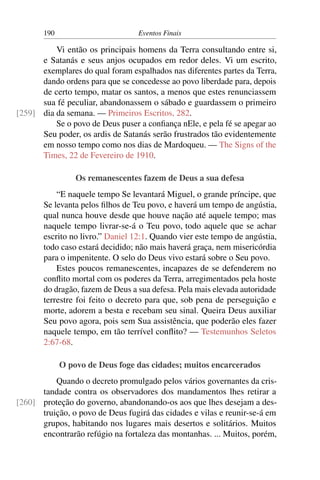 190 Eventos Finais
Vi então os principais homens da Terra consultando entre si,
e Satanás e seus anjos ocupados em redor deles. Vi um escrito,
exemplares do qual foram espalhados nas diferentes partes da Terra,
dando ordens para que se concedesse ao povo liberdade para, depois
de certo tempo, matar os santos, a menos que estes renunciassem
sua fé peculiar, abandonassem o sábado e guardassem o primeiro
dia da semana. — Primeiros Escritos, 282.[259]
Se o povo de Deus puser a confiança nEle, e pela fé se apegar ao
Seu poder, os ardis de Satanás serão frustrados tão evidentemente
em nosso tempo como nos dias de Mardoqueu. — The Signs of the
Times, 22 de Fevereiro de 1910.
Os remanescentes fazem de Deus a sua defesa
“E naquele tempo Se levantará Miguel, o grande príncipe, que
Se levanta pelos filhos de Teu povo, e haverá um tempo de angústia,
qual nunca houve desde que houve nação até aquele tempo; mas
naquele tempo livrar-se-á o Teu povo, todo aquele que se achar
escrito no livro.” Daniel 12:1. Quando vier este tempo de angústia,
todo caso estará decidido; não mais haverá graça, nem misericórdia
para o impenitente. O selo do Deus vivo estará sobre o Seu povo.
Estes poucos remanescentes, incapazes de se defenderem no
conflito mortal com os poderes da Terra, arregimentados pela hoste
do dragão, fazem de Deus a sua defesa. Pela mais elevada autoridade
terrestre foi feito o decreto para que, sob pena de perseguição e
morte, adorem a besta e recebam seu sinal. Queira Deus auxiliar
Seu povo agora, pois sem Sua assistência, que poderão eles fazer
naquele tempo, em tão terrível conflito? — Testemunhos Seletos
2:67-68.
O povo de Deus foge das cidades; muitos encarcerados
Quando o decreto promulgado pelos vários governantes da cris-
tandade contra os observadores dos mandamentos lhes retirar a
proteção do governo, abandonando-os aos que lhes desejam a des-[260]
truição, o povo de Deus fugirá das cidades e vilas e reunir-se-á em
grupos, habitando nos lugares mais desertos e solitários. Muitos
encontrarão refúgio na fortaleza das montanhas. ... Muitos, porém,
 