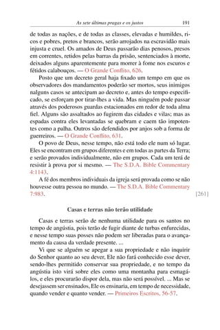 As sete últimas pragas e os justos 191
de todas as nações, e de todas as classes, elevadas e humildes, ri-
cos e pobres, pretos e brancos, serão arrojados na escravidão mais
injusta e cruel. Os amados de Deus passarão dias penosos, presos
em correntes, retidos pelas barras da prisão, sentenciados à morte,
deixados alguns aparentemente para morrer à fome nos escuros e
fétidos calabouços. — O Grande Conflito, 626.
Posto que um decreto geral haja fixado um tempo em que os
observadores dos mandamentos poderão ser mortos, seus inimigos
nalguns casos se antecipam ao decreto e, antes do tempo especifi-
cado, se esforçam por tirar-lhes a vida. Mas ninguém pode passar
através dos poderosos guardas estacionados em redor de toda alma
fiel. Alguns são assaltados ao fugirem das cidades e vilas; mas as
espadas contra eles levantadas se quebram e caem tão impoten-
tes como a palha. Outros são defendidos por anjos sob a forma de
guerreiros. — O Grande Conflito, 631.
O povo de Deus, nesse tempo, não está todo ele num só lugar.
Eles se encontram em grupos diferentes e em todas as partes da Terra;
e serão provados individualmente, não em grupos. Cada um terá de
resistir à prova por si mesmo. — The S.D.A. Bible Commentary
4:1143.
A fé dos membros individuais da igreja será provada como se não
houvesse outra pessoa no mundo. — The S.D.A. Bible Commentary
7:983. [261]
Casas e terras não terão utilidade
Casas e terras serão de nenhuma utilidade para os santos no
tempo de angústia, pois terão de fugir diante de turbas enfurecidas,
e nesse tempo suas posses não podem ser liberadas para o avança-
mento da causa da verdade presente. ...
Vi que se alguém se apegar a sua propriedade e não inquirir
do Senhor quanto ao seu dever, Ele não fará conhecido esse dever,
sendo-lhes permitido conservar sua propriedade, e no tempo da
angústia isto virá sobre eles como uma montanha para esmagá-
los, e eles procurarão dispor dela, mas não será possível. ... Mas se
desejassem ser ensinados, Ele os ensinaria, em tempo de necessidade,
quando vender e quanto vender. — Primeiros Escritos, 56-57.
 