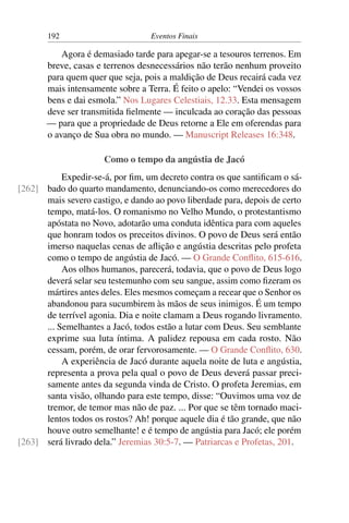 192 Eventos Finais
Agora é demasiado tarde para apegar-se a tesouros terrenos. Em
breve, casas e terrenos desnecessários não terão nenhum proveito
para quem quer que seja, pois a maldição de Deus recairá cada vez
mais intensamente sobre a Terra. É feito o apelo: “Vendei os vossos
bens e dai esmola.” Nos Lugares Celestiais, 12.33. Esta mensagem
deve ser transmitida fielmente — inculcada ao coração das pessoas
— para que a propriedade de Deus retorne a Ele em oferendas para
o avanço de Sua obra no mundo. — Manuscript Releases 16:348.
Como o tempo da angústia de Jacó
Expedir-se-á, por fim, um decreto contra os que santificam o sá-
bado do quarto mandamento, denunciando-os como merecedores do[262]
mais severo castigo, e dando ao povo liberdade para, depois de certo
tempo, matá-los. O romanismo no Velho Mundo, o protestantismo
apóstata no Novo, adotarão uma conduta idêntica para com aqueles
que honram todos os preceitos divinos. O povo de Deus será então
imerso naquelas cenas de aflição e angústia descritas pelo profeta
como o tempo de angústia de Jacó. — O Grande Conflito, 615-616.
Aos olhos humanos, parecerá, todavia, que o povo de Deus logo
deverá selar seu testemunho com seu sangue, assim como fizeram os
mártires antes deles. Eles mesmos começam a recear que o Senhor os
abandonou para sucumbirem às mãos de seus inimigos. É um tempo
de terrível agonia. Dia e noite clamam a Deus rogando livramento.
... Semelhantes a Jacó, todos estão a lutar com Deus. Seu semblante
exprime sua luta íntima. A palidez repousa em cada rosto. Não
cessam, porém, de orar fervorosamente. — O Grande Conflito, 630.
A experiência de Jacó durante aquela noite de luta e angústia,
representa a prova pela qual o povo de Deus deverá passar preci-
samente antes da segunda vinda de Cristo. O profeta Jeremias, em
santa visão, olhando para este tempo, disse: “Ouvimos uma voz de
tremor, de temor mas não de paz. ... Por que se têm tornado maci-
lentos todos os rostos? Ah! porque aquele dia é tão grande, que não
houve outro semelhante! e é tempo de angústia para Jacó; ele porém
será livrado dela.” Jeremias 30:5-7. — Patriarcas e Profetas, 201.[263]
 