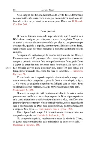 194 Eventos Finais
Se o sangue das fiéis testemunhas de Cristo fosse derramado
nessa ocasião, não seria como o sangue dos mártires, qual semente
lançada a fim de produzir uma messe para Deus. — O Grande
Conflito, 264.
Deus proverá
O Senhor tem-me mostrado repetidamente que é contrário à
Bíblia fazer qualquer provisão para o tempo de angústia. Vi que se
os santos tivessem alimento acumulado por eles no campo no tempo
de angústia, quando a espada, a fome e pestilência estão na Terra,
seria tomado deles por mãos violentas e estranhos ceifariam os seus
campos.
Será para nós então tempo de confiar inteiramente em Deus, e
Ele nos sustentará. Vi que nosso pão e nossa água serão certos nesse
tempo, e que não teremos falta nem padeceremos fome, pois Deus
é capaz de estender para nós uma mesa no deserto. Se necessário
Ele enviaria corvos para alimentar-nos, como fez com Elias, ou[265]
faria chover maná do céu, como fez para os israelitas. — Primeiros
Escritos, 56.
Vi que havia um tempo de angústia diante de nós, em que pre-
mente necessidade compelirá o povo de Deus a viver de pão e água.
... No tempo de angústia ninguém se afadigará com as mãos. Seus
sofrimentos serão mentais, e Deus proverá alimento para eles. —
Manuscrito 2, 1858.
O tempo de angústia está precisamente diante de nós, e então
premente necessidade requererá que o povo de Deus negue o próprio
eu e coma meramente o suficiente para manter a vida, mas Deus nos
preparará para esse tempo. Nessa terrível ocasião, nossa necessidade
será a oportunidade de Deus para comunicar Seu poder fortalecedor
e amparar Seu povo. — Testemunhos para a Igreja 1:206.
Pão e água é tudo o que foi prometido aos remanescentes no
tempo de angústia. — História da Redenção, 129.
No tempo de angústia, precisamente antes da vinda de Cristo,
os justos serão preservados pelo ministério de anjos celestiais. —
Patriarcas e Profetas, 256.
 