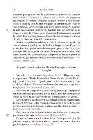 16 Eventos Finais
presentes para gravar-lhes Suas palavras na mente e no coração.
Marcos 8:31-32; Marcos 9:31; Marcos 10:32-34. Mas os discípulos
aguardavam livramento temporal do jugo romano, e não podiam
tolerar a idéia de que Aquele em quem se centralizavam todas as
suas esperanças devesse sofrer uma morte ignominiosa. As palavras
de que necessitavam lembrar-se, fugiram-lhes do espírito; e, ao[14]
chegar o tempo da prova, esta os encontrou desprevenidos. A morte
de Cristo destruiu-lhes tão completamente as esperanças, como se
Ele não os houvesse advertido previamente.
Assim, nas profecias, o futuro se patenteia diante de nós tão cla-
ramente como se revelou aos discípulos pelas palavras de Cristo. Os
acontecimentos ligados ao final do tempo da graça e obra de preparo
para o período de angústia, acham-se claramente apresentados. Mul-
tidões, porém, não possuem maior compreensão destas importantes
verdades do que teriam se nunca houvessem sido reveladas. — O
Grande Conflito, 594.
As profecias referentes aos últimos dias requerem nossa
atenção
Vi então o terceiro anjo. Apocalipse 14:9-11. Disse meu anjo
acompanhante: “Terrível é sua obra. Tremenda sua missão. Ele é o
anjo que deve separar o trigo do joio, e selar, ou atar, o trigo para
o celeiro celestial. Essas coisas devem absorver toda a mente, a
atenção toda.” — Primeiros Escritos, 118.
Havemos de comparecer diante de magistrados para responder
por nossa lealdade para com a Lei de Deus, para dar a conhecer as
razões de nossa fé. E os jovens devem compreender estas coisas.
Devem saber o que há de vir a acontecer antes do encerramento
da história terrestre. Estas coisas dizem respeito a nosso bem-estar
eterno, e cumpre a professores e alunos dar-lhes mais atenção. —
Testemunhos Seletos 2:411.
Devemos estudar os grandes sinais que indicam os tempos em
que estamos vivendo. — Manuscript Releases 4:163.[15]
Os que se colocam sob a direção de Deus, para ser por Ele
guiados, compreenderão a constante corrente dos acontecimentos
que Ele ordenou. — Serviço Cristão, 77.
 