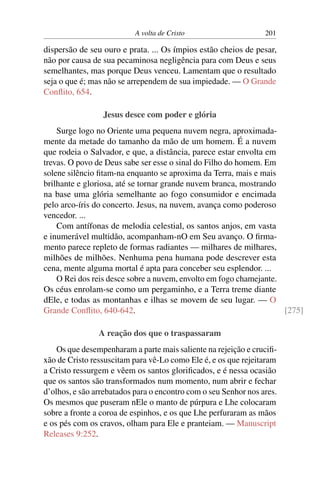 A volta de Cristo 201
dispersão de seu ouro e prata. ... Os ímpios estão cheios de pesar,
não por causa de sua pecaminosa negligência para com Deus e seus
semelhantes, mas porque Deus venceu. Lamentam que o resultado
seja o que é; mas não se arrependem de sua impiedade. — O Grande
Conflito, 654.
Jesus desce com poder e glória
Surge logo no Oriente uma pequena nuvem negra, aproximada-
mente da metade do tamanho da mão de um homem. É a nuvem
que rodeia o Salvador, e que, a distância, parece estar envolta em
trevas. O povo de Deus sabe ser esse o sinal do Filho do homem. Em
solene silêncio fitam-na enquanto se aproxima da Terra, mais e mais
brilhante e gloriosa, até se tornar grande nuvem branca, mostrando
na base uma glória semelhante ao fogo consumidor e encimada
pelo arco-íris do concerto. Jesus, na nuvem, avança como poderoso
vencedor. ...
Com antífonas de melodia celestial, os santos anjos, em vasta
e inumerável multidão, acompanham-nO em Seu avanço. O firma-
mento parece repleto de formas radiantes — milhares de milhares,
milhões de milhões. Nenhuma pena humana pode descrever esta
cena, mente alguma mortal é apta para conceber seu esplendor. ...
O Rei dos reis desce sobre a nuvem, envolto em fogo chamejante.
Os céus enrolam-se como um pergaminho, e a Terra treme diante
dEle, e todas as montanhas e ilhas se movem de seu lugar. — O
Grande Conflito, 640-642. [275]
A reação dos que o traspassaram
Os que desempenharam a parte mais saliente na rejeição e crucifi-
xão de Cristo ressuscitam para vê-Lo como Ele é, e os que rejeitaram
a Cristo ressurgem e vêem os santos glorificados, e é nessa ocasião
que os santos são transformados num momento, num abrir e fechar
d’olhos, e são arrebatados para o encontro com o seu Senhor nos ares.
Os mesmos que puseram nEle o manto de púrpura e Lhe colocaram
sobre a fronte a coroa de espinhos, e os que Lhe perfuraram as mãos
e os pés com os cravos, olham para Ele e pranteiam. — Manuscript
Releases 9:252.
 