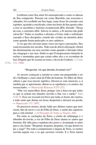 202 Eventos Finais
Lembram como Seu amor foi menosprezado e como se abusou
de Sua compaixão. Pensam em como Barrabás, um assassino e
salteador, foi escolhido em Seu lugar, como Jesus foi coroado com
espinhos, açoitado e crucificado, como nas horas de Sua agonia sobre
a cruz os sacerdotes e maiorais escarneceram dEle, dizendo: “Desça
da cruz, e creremos nEle. Salvou os outros, a Si mesmo não pode
salvar-Se.” Todos os insultos e afrontas a Cristo, todo o sofrimento
causado a Seus discípulos, estarão tão vívidos na memória deles
como quando foram praticados os atos satânicos.
A voz que eles ouviram tantas vezes em rogos e persuasões, lhes
soará novamente nos ouvidos. Todo som de afável solicitação vibrará
tão distintamente em seus ouvidos como quando o Salvador falou
nas sinagogas e nas ruas. Então os que O traspassaram clamarão às
rochas e montanhas para que caiam sobre eles e os escondam da
face dAquele que Se assenta no trono, e da ira do Cordeiro. — Carta
131, 1900.[276]
“Despertai, vós que dormis, levantai-vos!”
As nuvens começam a enrolar-se como um pergaminho e eis
ali o brilhante e claro sinal do Filho do homem. Os filhos de Deus
sabem o que essa nuvem significa. Ouvem-se sons musicais, e, à
medida que se aproximam, abrem-se as sepulturas e os mortos são
ressuscitados. — Manuscript Releases 9:251-252.
“Não vos maravilheis disto, porque vem a hora em que todos
os que se acham nos túmulos ouvirão a Sua voz e sairão.” João
5:28-29. Essa voz ressoará em breve por todas as hostes dos mortos,
e todo santo que dorme em Jesus despertará e deixará sua prisão.
— Manuscrito 137, 1897.
Os preciosos mortos, desde Adão aos últimos santos que mor-
rerem, hão de ouvir a voz do Filho de Deus, e sairão dos sepulcros
para a vida imortal. — O Desejado de Todas as Nações, 606.
Por entre as vacilações da Terra, o clarão do relâmpago e o
ribombo do trovão, a voz do Filho de Deus chama os santos que
dormem. Ele olha para a sepultura dos justos e, levantando as mãos
para o céu, brada: “Despertai, despertai, despertai, vós que dormis no
pó, e surgi!” Por todo o comprimento e largura da Terra, os mortos
ouvirão aquela voz, e os que ouvirem viverão. E a Terra inteira
 
