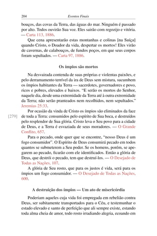 204 Eventos Finais
bouços, das covas da Terra, das águas do mar. Ninguém é passado
por alto. Todos ouvirão Sua voz. Eles sairão com regozijo e vitória.
— Carta 113, 1886.
Que cena apresentarão estas montanhas e colinas [na Suíça]
quando Cristo, o Doador da vida, despertar os mortos! Eles virão
de cavernas, de calabouços, de fundos poços, em que seus corpos
foram sepultados. — Carta 97, 1886.
Os ímpios são mortos
Na desvairada contenda de suas próprias e violentas paixões, e
pelo derramamento terrível da ira de Deus sem mistura, sucumbem
os ímpios habitantes da Terra — sacerdotes, governadores e povo,
ricos e pobres, elevados e baixos. “E serão os mortos do Senhor,
naquele dia, desde uma extremidade da Terra até à outra extremidade
da Terra; não serão pranteados nem recolhidos, nem sepultados.”
Jeremias 25:33.
Por ocasião da vinda de Cristo os ímpios são eliminados da face
de toda a Terra: consumidos pelo espírito de Sua boca, e destruídos[279]
pelo resplendor de Sua glória. Cristo leva o Seu povo para a cidade
de Deus, e a Terra é esvaziada de seus moradores. — O Grande
Conflito, 657.
Para o pecado, onde quer que se encontre, “nosso Deus é um
fogo consumidor”. O Espírito de Deus consumirá pecado em todos
quantos se submeterem a Seu poder. Se os homens, porém, se ape-
garem ao pecado, ficarão com ele identificados. Então a glória de
Deus, que destrói o pecado, tem que destruí-los. — O Desejado de
Todas as Nações, 107.
A glória de Seu rosto, que para os justos é vida, será para os
ímpios um fogo consumidor. — O Desejado de Todas as Nações,
600.
A destruição dos ímpios — Um ato de misericórdia
Poderiam aqueles cuja vida foi empregada em rebelião contra
Deus, ser subitamente transportados para o Céu, e testemunhar o
estado elevado e santo de perfeição que ali sempre existe, estando
toda alma cheia de amor, todo rosto irradiando alegria, ecoando em
 